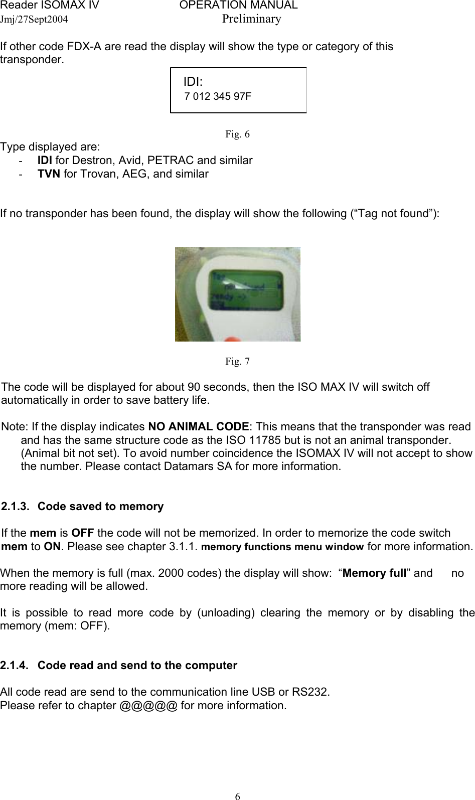 Reader ISOMAX IV                         OPERATION MANUAL    Jmj/27Sept2004  Preliminary If other code FDX-A are read the display will show the type or category of this transponder.   IDI: 7 012 345 97F   Fig. 6 Type displayed are:  -  IDI for Destron, Avid, PETRAC and similar -  TVN for Trovan, AEG, and similar   If no transponder has been found, the display will show the following (“Tag not found”):    Fig. 7  The code will be displayed for about 90 seconds, then the ISO MAX IV will switch off automatically in order to save battery life.  Note: If the display indicates NO ANIMAL CODE: This means that the transponder was read and has the same structure code as the ISO 11785 but is not an animal transponder. (Animal bit not set). To avoid number coincidence the ISOMAX IV will not accept to show the number. Please contact Datamars SA for more information.   2.1.3.   Code saved to memory  If the mem is OFF the code will not be memorized. In order to memorize the code switch mem to ON. Please see chapter 3.1.1. memory functions menu window for more information.  When the memory is full (max. 2000 codes) the display will show:  “Memory full” and   no more reading will be allowed.  It is possible to read more code by (unloading) clearing the memory or by disabling the memory (mem: OFF).   2.1.4.  Code read and send to the computer  All code read are send to the communication line USB or RS232. Please refer to chapter @@@@@ for more information.   6