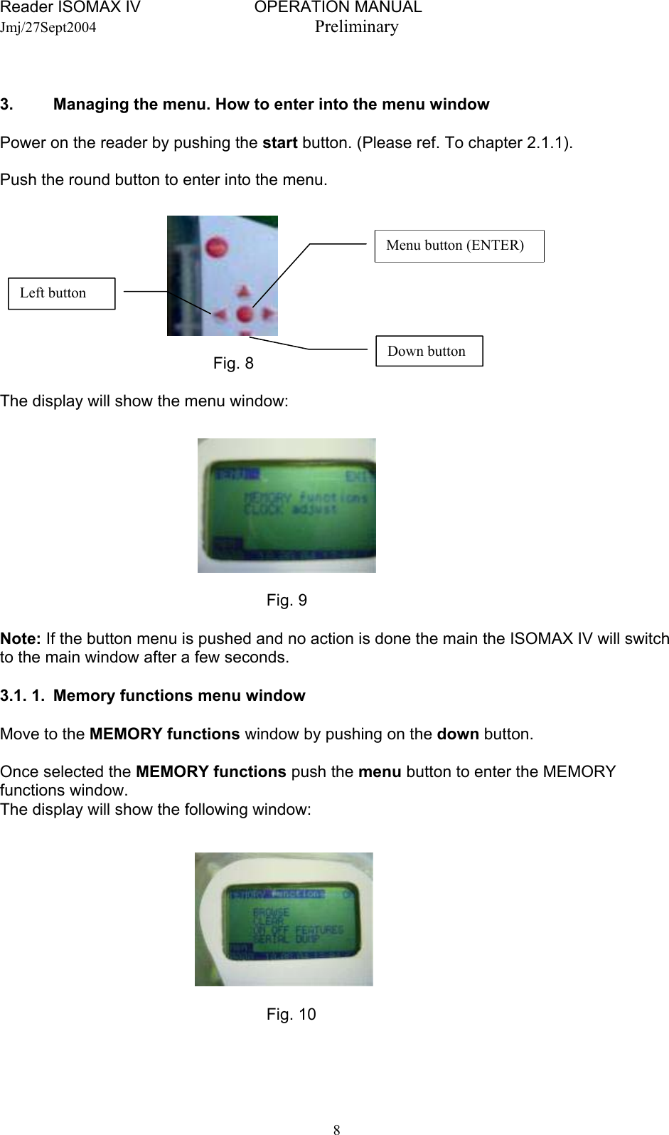 Reader ISOMAX IV                         OPERATION MANUAL    Jmj/27Sept2004  Preliminary   3.   Managing the menu. How to enter into the menu window  Power on the reader by pushing the start button. (Please ref. To chapter 2.1.1).  Push the round button to enter into the menu.  Left button Menu button (ENTER)      Fig. 8  Down button The display will show the menu window:         Fig. 9  Note: If the button menu is pushed and no action is done the main the ISOMAX IV will switch to the main window after a few seconds.  3.1. 1.  Memory functions menu window  Move to the MEMORY functions window by pushing on the down button.  Once selected the MEMORY functions push the menu button to enter the MEMORY functions window. The display will show the following window:         Fig. 10    8