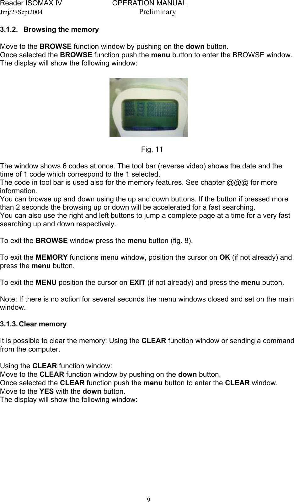 Reader ISOMAX IV                         OPERATION MANUAL    Jmj/27Sept2004  Preliminary 3.1.2.   Browsing the memory  Move to the BROWSE function window by pushing on the down button. Once selected the BROWSE function push the menu button to enter the BROWSE window. The display will show the following window:          Fig. 11  The window shows 6 codes at once. The tool bar (reverse video) shows the date and the time of 1 code which correspond to the 1 selected.  The code in tool bar is used also for the memory features. See chapter @@@ for more information. You can browse up and down using the up and down buttons. If the button if pressed more than 2 seconds the browsing up or down will be accelerated for a fast searching. You can also use the right and left buttons to jump a complete page at a time for a very fast searching up and down respectively.  To exit the BROWSE window press the menu button (fig. 8).  To exit the MEMORY functions menu window, position the cursor on OK (if not already) and press the menu button.  To exit the MENU position the cursor on EXIT (if not already) and press the menu button.  Note: If there is no action for several seconds the menu windows closed and set on the main window.  3.1.3. Clear  memory  It is possible to clear the memory: Using the CLEAR function window or sending a command from the computer.  Using the CLEAR function window: Move to the CLEAR function window by pushing on the down button. Once selected the CLEAR function push the menu button to enter the CLEAR window. Move to the YES with the down button. The display will show the following window:   9