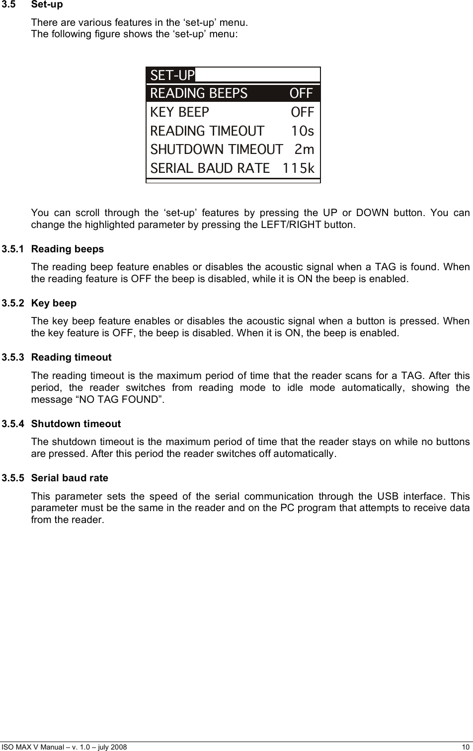  ISO MAX V Manual – v. 1.0 – july 2008    10   3.5 Set-up  There are various features in the ‘set-up’ menu.  The following figure shows the ‘set-up’ menu:   KEY BEEP                   OFFSET-UPREADING BEEPS            OFFREADING TIMEOUT      10sSHUTDOWN TIMEOUT   2mSERIAL BAUD RATE     115k    You can scroll through the ‘set-up’ features by pressing the UP or DOWN button. You can change the highlighted parameter by pressing the LEFT/RIGHT button. 3.5.1 Reading beeps The reading beep feature enables or disables the acoustic signal when a TAG is found. When the reading feature is OFF the beep is disabled, while it is ON the beep is enabled. 3.5.2 Key beep The key beep feature enables or disables the acoustic signal when a button is pressed. When the key feature is OFF, the beep is disabled. When it is ON, the beep is enabled. 3.5.3 Reading timeout The reading timeout is the maximum period of time that the reader scans for a TAG. After this period, the reader switches from reading mode to idle mode automatically, showing the message “NO TAG FOUND”. 3.5.4 Shutdown timeout The shutdown timeout is the maximum period of time that the reader stays on while no buttons are pressed. After this period the reader switches off automatically. 3.5.5 Serial baud rate This parameter sets the speed of the serial communication through the USB interface. This parameter must be the same in the reader and on the PC program that attempts to receive data from the reader.                