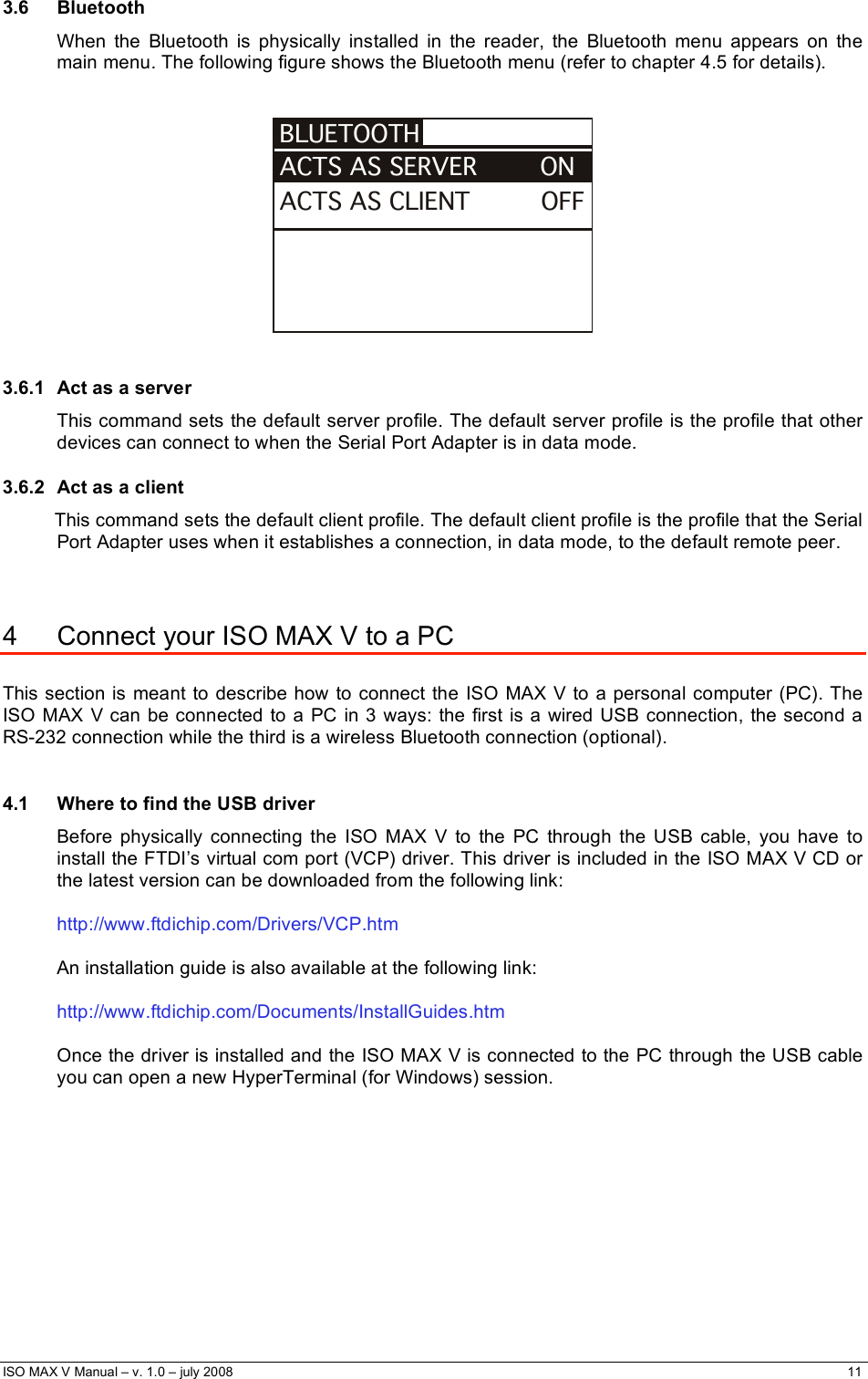  ISO MAX V Manual – v. 1.0 – july 2008    11   3.6 Bluetooth When the Bluetooth is physically installed in the reader, the Bluetooth menu appears on the main menu. The following figure shows the Bluetooth menu (refer to chapter 4.5 for details).   ACTS AS CLIENT         OFFBLUETOOTHACTS AS SERVER        ON    3.6.1  Act as a server This command sets the default server profile. The default server profile is the profile that other devices can connect to when the Serial Port Adapter is in data mode. 3.6.2  Act as a client This command sets the default client profile. The default client profile is the profile that the Serial Port Adapter uses when it establishes a connection, in data mode, to the default remote peer.   4  Connect your ISO MAX V to a PC  This section is meant to describe how to connect the ISO MAX V to a personal computer (PC). The ISO MAX V can be connected to a PC in 3 ways: the first is a wired USB connection, the second a RS-232 connection while the third is a wireless Bluetooth connection (optional).  4.1  Where to find the USB driver Before physically connecting the ISO MAX V to the PC through the USB cable, you have to install the FTDI’s virtual com port (VCP) driver. This driver is included in the ISO MAX V CD or the latest version can be downloaded from the following link:  http://www.ftdichip.com/Drivers/VCP.htm  An installation guide is also available at the following link:  http://www.ftdichip.com/Documents/InstallGuides.htm  Once the driver is installed and the ISO MAX V is connected to the PC through the USB cable you can open a new HyperTerminal (for Windows) session.          