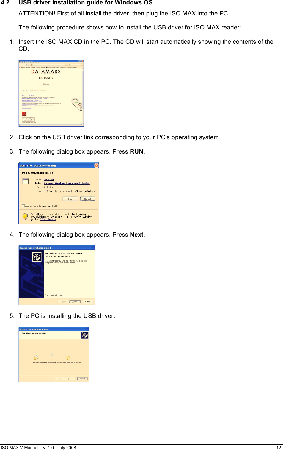  ISO MAX V Manual – v. 1.0 – july 2008    12   4.2  USB driver installation guide for Windows OS ATTENTION! First of all install the driver, then plug the ISO MAX into the PC.  The following procedure shows how to install the USB driver for ISO MAX reader:  1.  Insert the ISO MAX CD in the PC. The CD will start automatically showing the contents of the CD.    2.  Click on the USB driver link corresponding to your PC’s operating system.  3.  The following dialog box appears. Press RUN.    4.  The following dialog box appears. Press Next.    5.  The PC is installing the USB driver.      