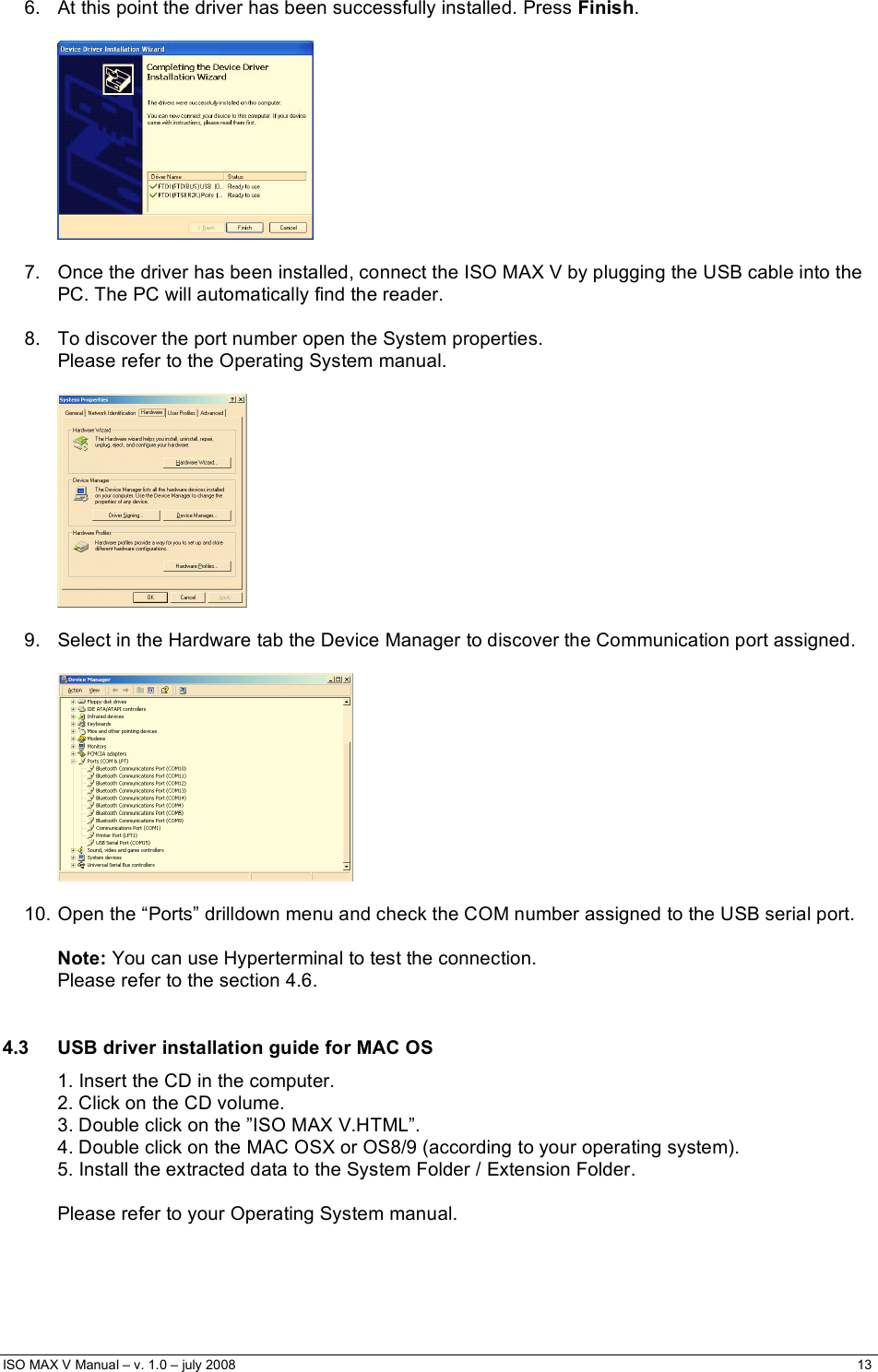  ISO MAX V Manual – v. 1.0 – july 2008    13    6.  At this point the driver has been successfully installed. Press Finish.     7.  Once the driver has been installed, connect the ISO MAX V by plugging the USB cable into the PC. The PC will automatically find the reader.   8.  To discover the port number open the System properties.  Please refer to the Operating System manual.     9.  Select in the Hardware tab the Device Manager to discover the Communication port assigned.    10. Open the “Ports” drilldown menu and check the COM number assigned to the USB serial port.  Note: You can use Hyperterminal to test the connection.  Please refer to the section 4.6.  4.3  USB driver installation guide for MAC OS 1. Insert the CD in the computer. 2. Click on the CD volume. 3. Double click on the ”ISO MAX V.HTML”. 4. Double click on the MAC OSX or OS8/9 (according to your operating system). 5. Install the extracted data to the System Folder / Extension Folder.  Please refer to your Operating System manual.   