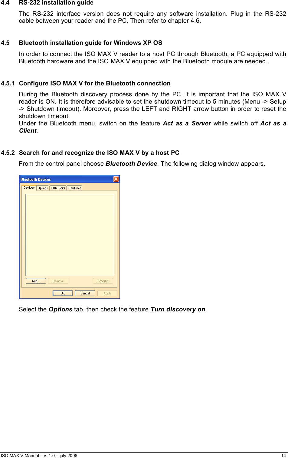  ISO MAX V Manual – v. 1.0 – july 2008    14   4.4 RS-232 installation guide The RS-232 interface version does not require any software installation. Plug in the RS-232 cable between your reader and the PC. Then refer to chapter 4.6.  4.5  Bluetooth installation guide for Windows XP OS In order to connect the ISO MAX V reader to a host PC through Bluetooth, a PC equipped with Bluetooth hardware and the ISO MAX V equipped with the Bluetooth module are needed.  4.5.1  Configure ISO MAX V for the Bluetooth connection During the Bluetooth discovery process done by the PC, it is important that the ISO MAX V reader is ON. It is therefore advisable to set the shutdown timeout to 5 minutes (Menu -&gt; Setup -&gt; Shutdown timeout). Moreover, press the LEFT and RIGHT arrow button in order to reset the shutdown timeout. Under the Bluetooth menu, switch on the feature Act as a Server while switch off Act as a Client.  4.5.2  Search for and recognize the ISO MAX V by a host PC From the control panel choose Bluetooth Device. The following dialog window appears.    Select the Options tab, then check the feature Turn discovery on.  