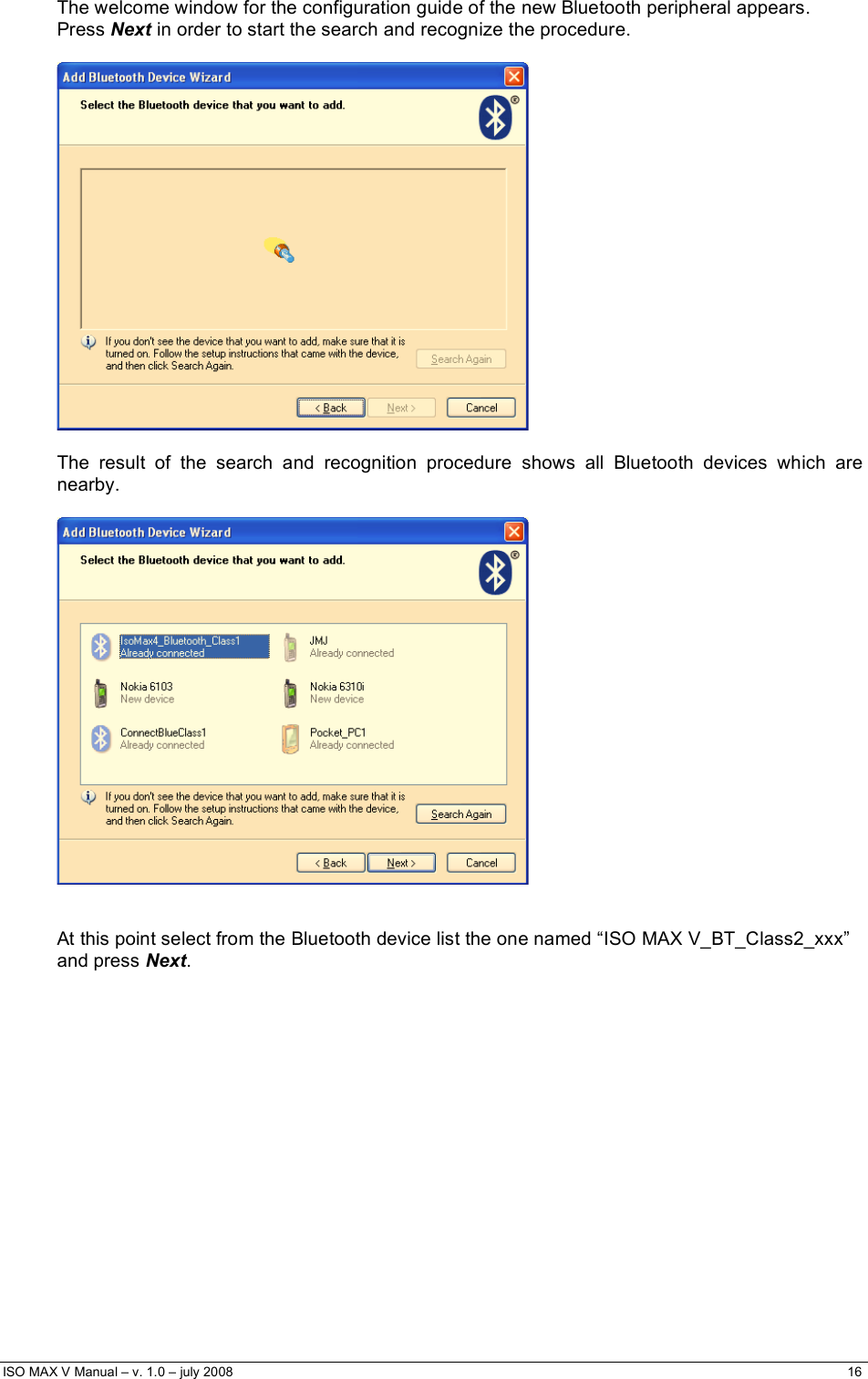  ISO MAX V Manual – v. 1.0 – july 2008    16   The welcome window for the configuration guide of the new Bluetooth peripheral appears. Press Next in order to start the search and recognize the procedure.    The result of the search and recognition procedure shows all Bluetooth devices which are nearby.     At this point select from the Bluetooth device list the one named “ISO MAX V_BT_Class2_xxx” and press Next.  