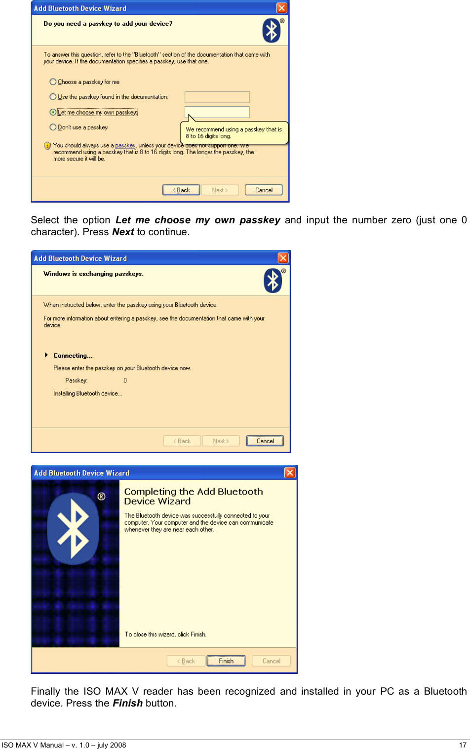  ISO MAX V Manual – v. 1.0 – july 2008    17     Select the option Let me choose my own passkey and input the number zero (just one 0 character). Press Next to continue.      Finally the ISO MAX V reader has been recognized and installed in your PC as a Bluetooth device. Press the Finish button. 