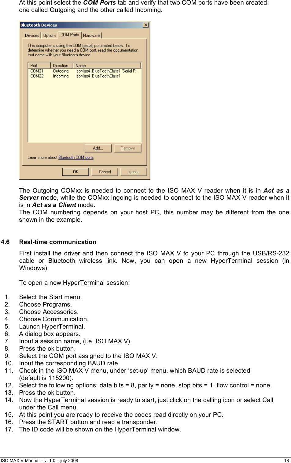  ISO MAX V Manual – v. 1.0 – july 2008    18   At this point select the COM Ports tab and verify that two COM ports have been created:  one called Outgoing and the other called Incoming.    The Outgoing COMxx is needed to connect to the ISO MAX V reader when it is in Act as a Server mode, while the COMxx Ingoing is needed to connect to the ISO MAX V reader when it is in Act as a Client mode. The COM numbering depends on your host PC, this number may be different from the one shown in the example.   4.6 Real-time communication First install the driver and then connect the ISO MAX V to your PC through the USB/RS-232 cable or Bluetooth wireless link. Now, you can open a new HyperTerminal session (in Windows).  To open a new HyperTerminal session:  1.  Select the Start menu. 2. Choose Programs. 3. Choose Accessories. 4. Choose Communication. 5. Launch HyperTerminal. 6.  A dialog box appears. 7.  Input a session name, (i.e. ISO MAX V). 8.  Press the ok button. 9.  Select the COM port assigned to the ISO MAX V. 10.  Input the corresponding BAUD rate. 11.  Check in the ISO MAX V menu, under ‘set-up’ menu, which BAUD rate is selected  (default is 115200). 12.  Select the following options: data bits = 8, parity = none, stop bits = 1, flow control = none.  13.  Press the ok button. 14.  Now the HyperTerminal session is ready to start, just click on the calling icon or select Call under the Call menu. 15.  At this point you are ready to receive the codes read directly on your PC. 16.  Press the START button and read a transponder. 17.  The ID code will be shown on the HyperTerminal window. 