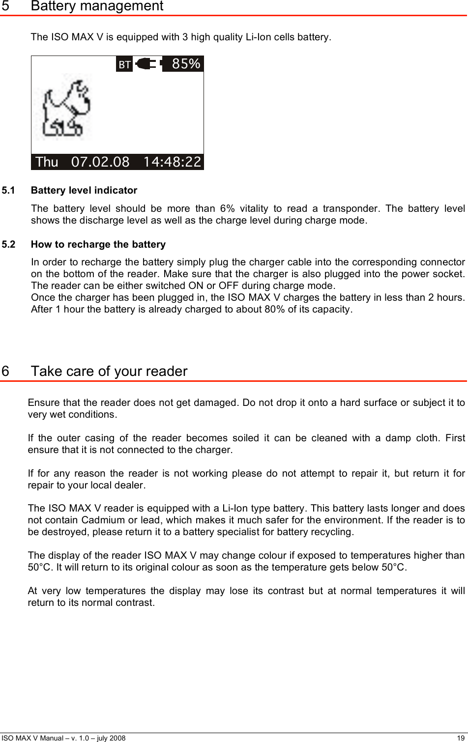  ISO MAX V Manual – v. 1.0 – july 2008    19   5 Battery management  The ISO MAX V is equipped with 3 high quality Li-Ion cells battery.  Thu   07.02.08   14:48:22 85%BT 5.1 Battery level indicator The battery level should be more than 6% vitality to read a transponder. The battery level shows the discharge level as well as the charge level during charge mode. 5.2  How to recharge the battery In order to recharge the battery simply plug the charger cable into the corresponding connector on the bottom of the reader. Make sure that the charger is also plugged into the power socket. The reader can be either switched ON or OFF during charge mode. Once the charger has been plugged in, the ISO MAX V charges the battery in less than 2 hours. After 1 hour the battery is already charged to about 80% of its capacity.    6  Take care of your reader  Ensure that the reader does not get damaged. Do not drop it onto a hard surface or subject it to very wet conditions.  If the outer casing of the reader becomes soiled it can be cleaned with a damp cloth. First ensure that it is not connected to the charger.  If for any reason the reader is not working please do not attempt to repair it, but return it for repair to your local dealer.  The ISO MAX V reader is equipped with a Li-Ion type battery. This battery lasts longer and does not contain Cadmium or lead, which makes it much safer for the environment. If the reader is to be destroyed, please return it to a battery specialist for battery recycling.  The display of the reader ISO MAX V may change colour if exposed to temperatures higher than 50°C. It will return to its original colour as soon as the temperature gets below 50°C.  At very low temperatures the display may lose its contrast but at normal temperatures it will return to its normal contrast. 