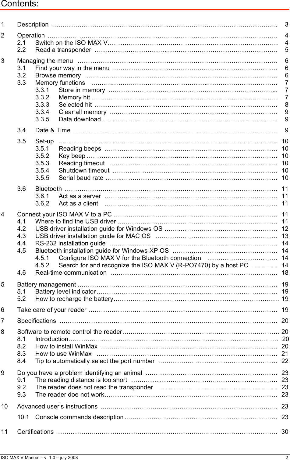  ISO MAX V Manual – v. 1.0 – july 2008    2   Contents:  1 Description ……………………………………………………………………………………………..  3 2 Operation ………………………………………………………………………………………………. 4 2.1  Switch on the ISO MAX V………………………..…………………………………………….  4 2.2  Read a transponder  ……………………………..…………………………………………….  5 3 Managing the menu ………………………………………….………………………………………. 6 3.1  Find your way in the menu ………….……….…….……….…………………………………  6 3.2 Browse memory ………….……….……….……………….………………………………… 6 3.3 Memory functions ……….……….……………….……………..…………………………… 7 3.3.1 Store in memory ……….……….……………….…………………………………... 7 3.3.2  Memory hit …………………………………………………………………………….  7 3.3.3 Selected hit ………………..………….……………………………………………… 8 3.3.4 Clear all memory ……………………..……………………………………………… 9 3.3.5  Data download ……………………..…………………………………………………  9 3.4  Date &amp; Time  …………...……………………………….………………………………………  9 3.5 Set-up …………………………….…………………….……………………………………… 10 3.5.1 Reading beeps ……………………………….……………………………………… 10 3.5.2 Key beep ………….…………..……………….……………………………………… 10 3.5.3 Reading timeout ………………….………….……………………………………… 10 3.5.4 Shutdown timeout …………………………………………………………………… 10 3.5.5  Serial baud rate ……..…………………….….………………………………………  10 3.6 Bluetooth ……………….……………………………….……………………………………… 11 3.6.1  Act as a server  ……………………………….………………………………………  11 3.6.2  Act as a client  ……………………………….………………………………………  11 4  Connect your ISO MAX V to a PC ………..…………………………….……………………………  11 4.1  Where to find the USB driver …………………………………………………………….……  11 4.2  USB driver installation guide for Windows OS ……..………….……………………………  12 4.3  USB driver installation guide for MAC OS  …………………….……………………………  13 4.4  RS-232 installation guide  …………………………………….….……………………………  14 4.5  Bluetooth installation guide for Windows XP OS  ………….….…………………………… 14 4.5.1  Configure ISO MAX V for the Bluetooth connection  ……………………………  14 4.5.2  Search for and recognize the ISO MAX V (R-PO7470) by a host PC  ………… 14 4.6 Real-time communication …………..………….…………….….…………………………… 18  5 Battery management ………………………………………………….….…………………………… 19 5.1  Battery level indicator ………………………………………….….……………………………  19 5.2  How to recharge the battery……………………..…………….….…………………………… 19 6  Take care of your reader ……………….…………………………….….……………………………  19 7 Specifications ………………..………….…………………………….….…………………………… 20 8  Software to remote control the reader……..…………………………….…………………………… 20 8.1  Introduction……………..……………………………………………….………………….……  20 8.2  How to install WinMax  …………………………………………...……………………………  20 8.3  How to use WinMax  ……………………………….…………….……………………………  21 8.4  Tip to automatically select the port number  ……………….……………………..…………  22  9  Do you have a problem identifying an animal  ……….….…………….……………………………  23 9.1  The reading distance is too short  …………..……………………….………………….……   23 9.2  The reader does not read the transponder  ……….…..…………………………………… 23 9.3  The reader doe not work…………………… …………………….…………………………… 23  10  Advanced user’s instructions  ……..……………….………………….….…………………………..  23 10.1  Console commands description ..…………………………………….………………….……   23  11 Certifications ………………..………….………..…………………….….…………………………… 30 