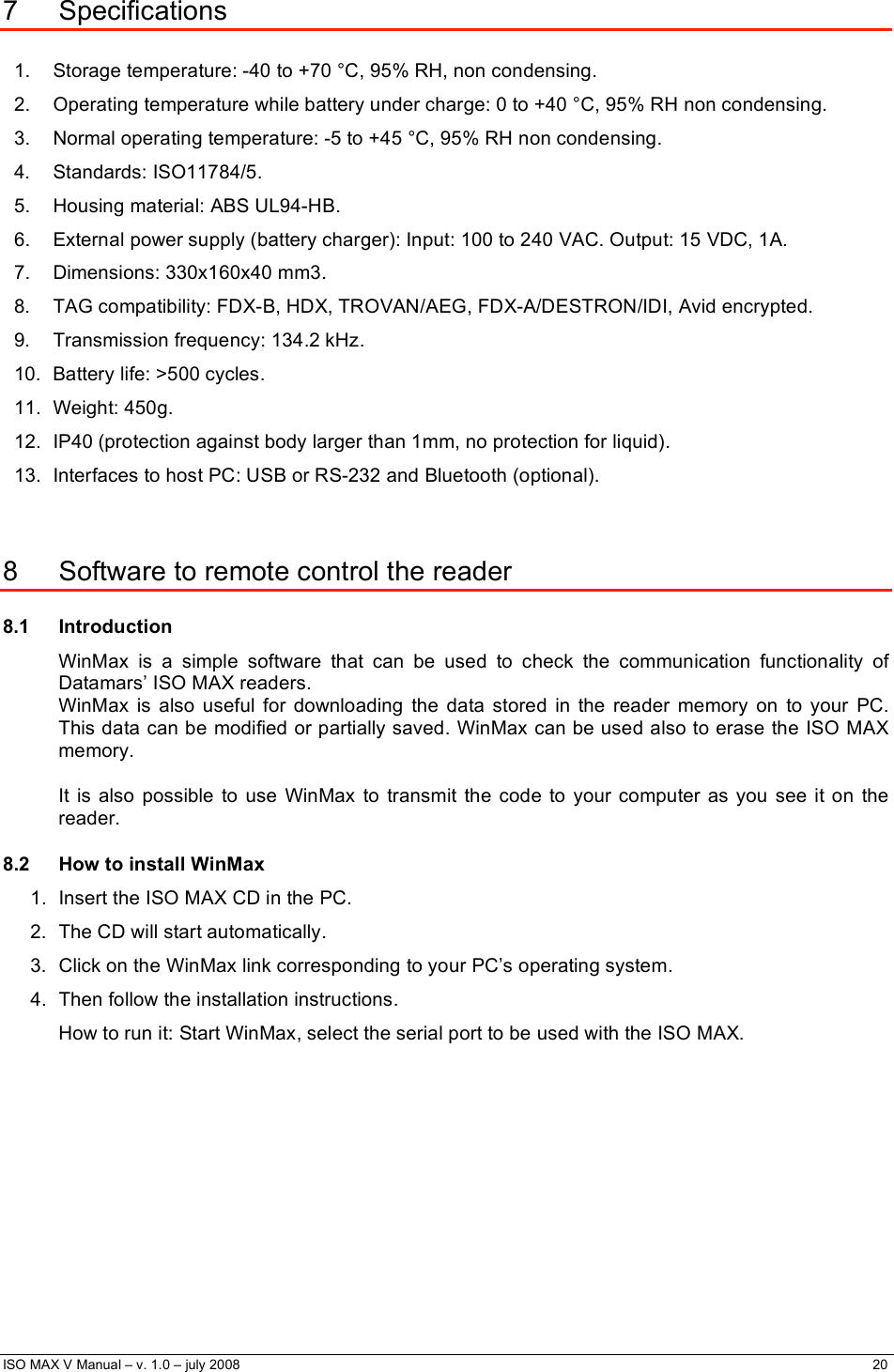  ISO MAX V Manual – v. 1.0 – july 2008    20    7 Specifications  1.  Storage temperature: -40 to +70 °C, 95% RH, non condensing. 2.  Operating temperature while battery under charge: 0 to +40 °C, 95% RH non condensing. 3.  Normal operating temperature: -5 to +45 °C, 95% RH non condensing. 4. Standards: ISO11784/5. 5. Housing material: ABS UL94-HB. 6.  External power supply (battery charger): Input: 100 to 240 VAC. Output: 15 VDC, 1A. 7. Dimensions: 330x160x40 mm3. 8.  TAG compatibility: FDX-B, HDX, TROVAN/AEG, FDX-A/DESTRON/IDI, Avid encrypted. 9.  Transmission frequency: 134.2 kHz. 10.  Battery life: &gt;500 cycles. 11. Weight: 450g. 12.  IP40 (protection against body larger than 1mm, no protection for liquid). 13.  Interfaces to host PC: USB or RS-232 and Bluetooth (optional).  8  Software to remote control the reader 8.1 Introduction WinMax is a simple software that can be used to check the communication functionality of Datamars’ ISO MAX readers.  WinMax is also useful for downloading the data stored in the reader memory on to your PC. This data can be modified or partially saved. WinMax can be used also to erase the ISO MAX memory.  It is also possible to use WinMax to transmit the code to your computer as you see it on the reader. 8.2  How to install WinMax 1.  Insert the ISO MAX CD in the PC.  2.  The CD will start automatically.  3.  Click on the WinMax link corresponding to your PC’s operating system. 4.  Then follow the installation instructions. How to run it: Start WinMax, select the serial port to be used with the ISO MAX. 