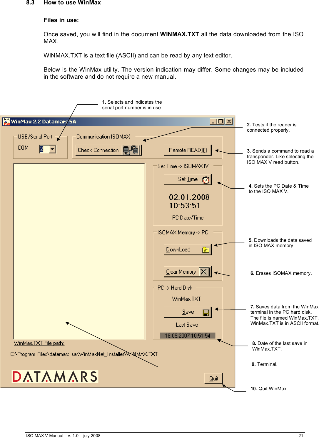  ISO MAX V Manual – v. 1.0 – july 2008    21   8.3  How to use WinMax  Files in use:  Once saved, you will find in the document WINMAX.TXT all the data downloaded from the ISO MAX.  WINMAX.TXT is a text file (ASCII) and can be read by any text editor.  Below is the WinMax utility. The version indication may differ. Some changes may be included in the software and do not require a new manual.                                                        1. Selects and indicates the serial port number is in use.  2. Tests if the reader is connected properly. 5. Downloads the data saved  in ISO MAX memory.  9. Terminal. 7. Saves data from the WinMax terminal in the PC hard disk. The file is named WinMax.TXT. WinMax.TXT is in ASCII format. 8. Date of the last save in WinMax.TXT. 6. Erases ISOMAX memory. 10. Quit WinMax. 4. Sets the PC Date &amp; Time to the ISO MAX V. 3. Sends a command to read a transponder. Like selecting the ISO MAX V read button. 