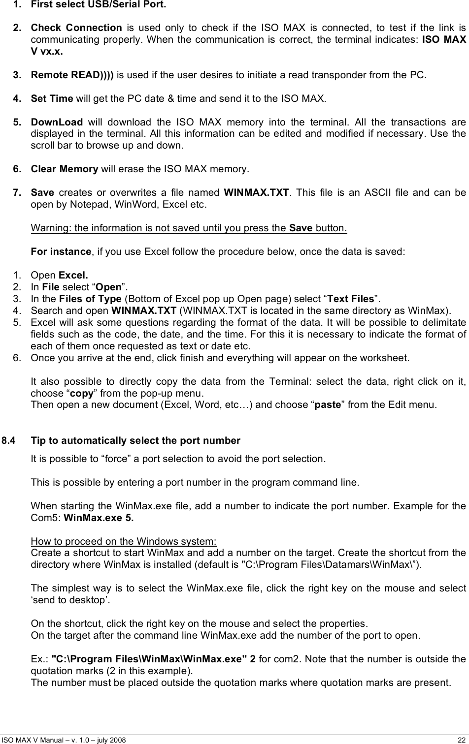  ISO MAX V Manual – v. 1.0 – july 2008    22   1.   First select USB/Serial Port.  2.   Check  Connection  is used only to check if the ISO MAX is connected, to test if the link is communicating properly. When the communication is correct, the terminal indicates: ISO MAX V vx.x.   3.   Remote READ)))) is used if the user desires to initiate a read transponder from the PC.  4.   Set Time will get the PC date &amp; time and send it to the ISO MAX.  5.   DownLoad  will download the ISO MAX memory into the terminal. All the transactions are displayed in the terminal. All this information can be edited and modified if necessary. Use the scroll bar to browse up and down.  6.   Clear Memory will erase the ISO MAX memory.  7.   Save  creates or overwrites a file named WINMAX.TXT. This file is an ASCII file and can be open by Notepad, WinWord, Excel etc.  Warning: the information is not saved until you press the Save button.  For instance, if you use Excel follow the procedure below, once the data is saved:  1. Open Excel. 2. In File select “Open”.  3. In the Files of Type (Bottom of Excel pop up Open page) select “Text Files”. 4.  Search and open WINMAX.TXT (WINMAX.TXT is located in the same directory as WinMax). 5.  Excel will ask some questions regarding the format of the data. It will be possible to delimitate fields such as the code, the date, and the time. For this it is necessary to indicate the format of each of them once requested as text or date etc. 6.  Once you arrive at the end, click finish and everything will appear on the worksheet.  It also possible to directly copy the data from the Terminal: select the data, right click on it, choose “copy” from the pop-up menu. Then open a new document (Excel, Word, etc…) and choose “paste” from the Edit menu.  8.4  Tip to automatically select the port number It is possible to “force” a port selection to avoid the port selection.  This is possible by entering a port number in the program command line.  When starting the WinMax.exe file, add a number to indicate the port number. Example for the Com5: WinMax.exe 5.  How to proceed on the Windows system: Create a shortcut to start WinMax and add a number on the target. Create the shortcut from the directory where WinMax is installed (default is &quot;C:\Program Files\Datamars\WinMax\”).  The simplest way is to select the WinMax.exe file, click the right key on the mouse and select ‘send to desktop’.  On the shortcut, click the right key on the mouse and select the properties. On the target after the command line WinMax.exe add the number of the port to open.  Ex.: &quot;C:\Program Files\WinMax\WinMax.exe&quot; 2 for com2. Note that the number is outside the quotation marks (2 in this example). The number must be placed outside the quotation marks where quotation marks are present.   