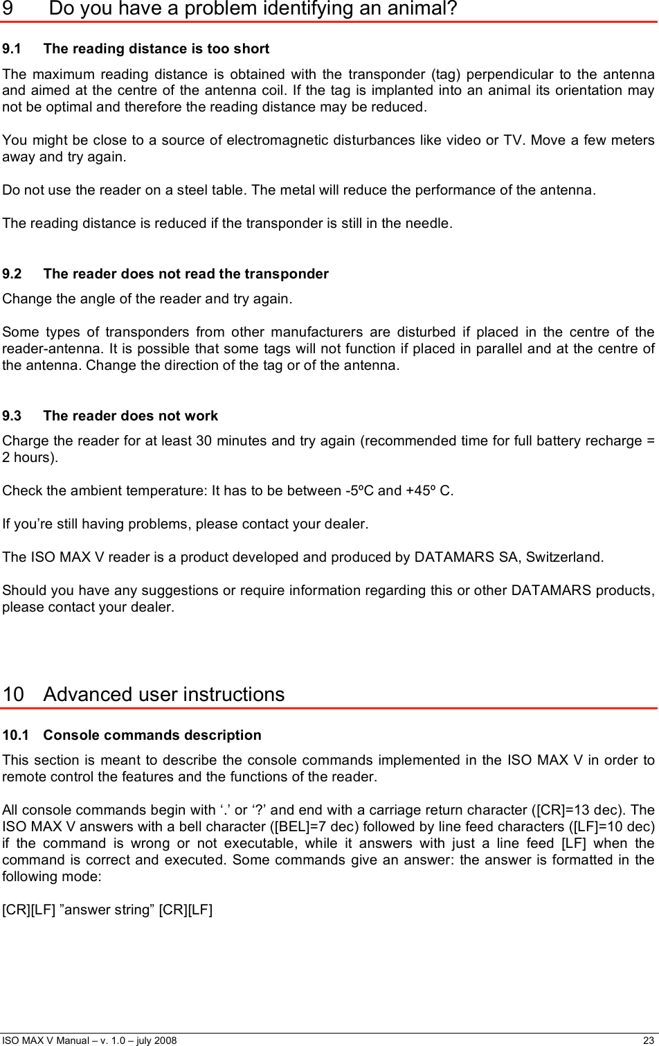  ISO MAX V Manual – v. 1.0 – july 2008    23   9   Do you have a problem identifying an animal? 9.1  The reading distance is too short   The maximum reading distance is obtained with the transponder (tag) perpendicular to the antenna and aimed at the centre of the antenna coil. If the tag is implanted into an animal its orientation may not be optimal and therefore the reading distance may be reduced.    You might be close to a source of electromagnetic disturbances like video or TV. Move a few meters away and try again.  Do not use the reader on a steel table. The metal will reduce the performance of the antenna.     The reading distance is reduced if the transponder is still in the needle.    9.2  The reader does not read the transponder   Change the angle of the reader and try again.   Some types of transponders from other manufacturers are disturbed if placed in the centre of the reader-antenna. It is possible that some tags will not function if placed in parallel and at the centre of the antenna. Change the direction of the tag or of the antenna.  9.3  The reader does not work   Charge the reader for at least 30 minutes and try again (recommended time for full battery recharge = 2 hours).   Check the ambient temperature: It has to be between -5ºC and +45º C.  If you’re still having problems, please contact your dealer.   The ISO MAX V reader is a product developed and produced by DATAMARS SA, Switzerland.  Should you have any suggestions or require information regarding this or other DATAMARS products, please contact your dealer.     10  Advanced user instructions 10.1 Console commands description This section is meant to describe the console commands implemented in the ISO MAX V in order to remote control the features and the functions of the reader.  All console commands begin with ‘.’ or ‘?’ and end with a carriage return character ([CR]=13 dec). The ISO MAX V answers with a bell character ([BEL]=7 dec) followed by line feed characters ([LF]=10 dec) if the command is wrong or not executable, while it answers with just a line feed [LF] when the command is correct and executed. Some commands give an answer: the answer is formatted in the following mode:  [CR][LF] ”answer string” [CR][LF] 