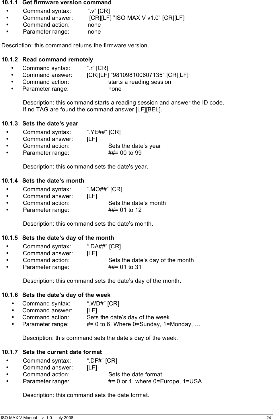  ISO MAX V Manual – v. 1.0 – july 2008    24    10.1.1  Get firmware version command •  Command syntax:  “.v” [CR] •  Command answer:   [CR][LF] ”ISO MAX V v1.0” [CR][LF] • Command action:  none • Parameter range:  none  Description: this command returns the firmware version. 10.1.2 Read command remotely •  Command syntax:  “.r” [CR] •  Command answer:  [CR][LF] &quot;981098100607135&quot; [CR][LF] •  Command action:    starts a reading session • Parameter range:    none  Description: this command starts a reading session and answer the ID code.  If no TAG are found the command answer [LF][BEL]. 10.1.3  Sets the date’s year •  Command syntax:  “.YE##” [CR] • Command answer: [LF] •  Command action:    Sets the date’s year •  Parameter range:    ##= 00 to 99      Description: this command sets the date’s year. 10.1.4  Sets the date’s month • Command syntax:  “.MO##” [CR] • Command answer: [LF] •  Command action:    Sets the date’s month •  Parameter range:    ##= 01 to 12      Description: this command sets the date’s month. 10.1.5  Sets the date’s day of the month • Command syntax:  “.DA##” [CR] • Command answer: [LF] •  Command action:    Sets the date’s day of the month •  Parameter range:    ##= 01 to 31      Description: this command sets the date’s day of the month. 10.1.6  Sets the date’s day of the week • Command syntax:  “.WD#” [CR] • Command answer:  [LF] •  Command action:  Sets the date’s day of the week •  Parameter range:  #= 0 to 6. Where 0=Sunday, 1=Monday, …  Description: this command sets the date’s day of the week. 10.1.7  Sets the current date format •  Command syntax:  “.DF#” [CR] • Command answer: [LF] •  Command action:    Sets the date format •  Parameter range:    #= 0 or 1. where 0=Europe, 1=USA      Description: this command sets the date format.  