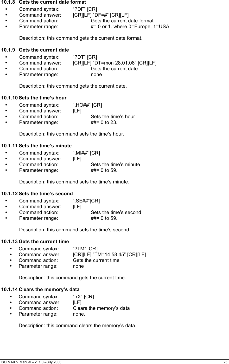  ISO MAX V Manual – v. 1.0 – july 2008    25   10.1.8  Gets the current date format • Command syntax:  “?DF” [CR] •  Command answer:  [CR][LF] ”DF=#” [CR][LF] •  Command action:    Gets the current date format •  Parameter range:    #= 0 or 1. where 0=Europe, 1=USA      Description: this command gets the current date format. 10.1.9  Gets the current date • Command syntax:  “?DT” [CR] •  Command answer:  [CR][LF] ”DT=mon 28.01.08” [CR][LF] •  Command action:    Gets the current date • Parameter range:    none      Description: this command gets the current date. 10.1.10 Sets the time’s hour •  Command syntax:  “.HO##” [CR] • Command answer: [LF] •  Command action:    Sets the time’s hour •  Parameter range:    ##= 0 to 23.      Description: this command sets the time’s hour. 10.1.11 Sets the time’s minute •  Command syntax:  “.MI##” [CR] • Command answer: [LF] •  Command action:    Sets the time’s minute •  Parameter range:    ##= 0 to 59.      Description: this command sets the time’s minute. 10.1.12 Sets the time’s second • Command syntax:  “.SE##”[CR] • Command answer: [LF] •  Command action:    Sets the time’s second •  Parameter range:    ##= 0 to 59.      Description: this command sets the time’s second. 10.1.13 Gets the current time •  Command syntax:  “?TM” [CR] •  Command answer:  [CR][LF] ”TM=14.58.45” [CR][LF] •  Command action:  Gets the current time • Parameter range:  none  Description: this command gets the current time. 10.1.14 Clears the memory’s data •  Command syntax:  “.rX” [CR] • Command answer:  [LF] •  Command action:  Clears the memory’s data • Parameter range:  none.  Description: this command clears the memory’s data.   