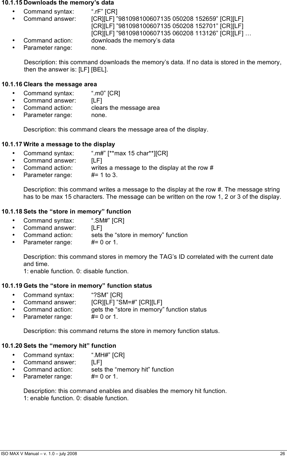  ISO MAX V Manual – v. 1.0 – july 2008    26   10.1.15 Downloads the memory’s data • Command syntax:  “.rF” [CR] •  Command answer:  [CR][LF] ”981098100607135 050208 152659” [CR][LF] [CR][LF] ”981098100607135 050208 152701” [CR][LF] [CR][LF] ”981098100607135 060208 113126” [CR][LF] … •  Command action:  downloads the memory’s data • Parameter range:  none.  Description: this command downloads the memory’s data. If no data is stored in the memory, then the answer is: [LF] [BEL]. 10.1.16 Clears the message area •  Command syntax:  “.m0” [CR] • Command answer:  [LF] •  Command action:  clears the message area • Parameter range:  none.  Description: this command clears the message area of the display. 10.1.17 Write a message to the display •  Command syntax:  “.m#” [**max 15 char**][CR] • Command answer:  [LF] •  Command action:  writes a message to the display at the row # •  Parameter range:  #= 1 to 3.  Description: this command writes a message to the display at the row #. The message string has to be max 15 characters. The message can be written on the row 1, 2 or 3 of the display. 10.1.18 Sets the “store in memory” function •  Command syntax:  “.SM#” [CR] • Command answer:  [LF] •  Command action:  sets the “store in memory” function •  Parameter range:  #= 0 or 1.  Description: this command stores in memory the TAG’s ID correlated with the current date and time.  1: enable function. 0: disable function. 10.1.19 Gets the “store in memory” function status • Command syntax:  “?SM” [CR] •  Command answer:  [CR][LF] ”SM=#” [CR][LF] •  Command action:  gets the “store in memory” function status •  Parameter range:  #= 0 or 1.  Description: this command returns the store in memory function status. 10.1.20 Sets the “memory hit” function •  Command syntax:  “.MH#” [CR] • Command answer:  [LF] •  Command action:  sets the “memory hit” function •  Parameter range:  #= 0 or 1.  Description: this command enables and disables the memory hit function.  1: enable function. 0: disable function. 