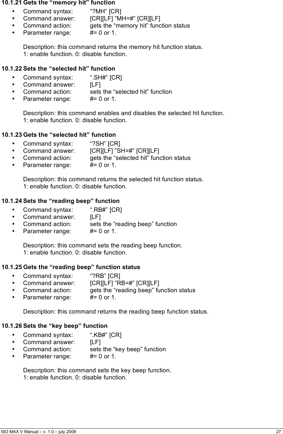  ISO MAX V Manual – v. 1.0 – july 2008    27    10.1.21 Gets the “memory hit” function • Command syntax:  “?MH” [CR] •  Command answer:  [CR][LF] ”MH=#” [CR][LF] •  Command action:  gets the “memory hit” function status •  Parameter range:  #= 0 or 1.  Description: this command returns the memory hit function status.  1: enable function. 0: disable function. 10.1.22 Sets the “selected hit” function • Command syntax:  “.SH#” [CR] • Command answer:  [LF] •  Command action:  sets the “selected hit” function •  Parameter range:  #= 0 or 1.  Description: this command enables and disables the selected hit function.  1: enable function. 0: disable function. 10.1.23 Gets the “selected hit” function • Command syntax:  “?SH” [CR] •  Command answer:  [CR][LF] ”SH=#” [CR][LF] •  Command action:  gets the “selected hit” function status •  Parameter range:  #= 0 or 1.  Description: this command returns the selected hit function status.  1: enable function. 0: disable function. 10.1.24 Sets the “reading beep” function • Command syntax:  “.RB#” [CR] • Command answer:  [LF] •  Command action:  sets the “reading beep” function •  Parameter range:  #= 0 or 1.  Description: this command sets the reading beep function.  1: enable function. 0: disable function. 10.1.25 Gets the “reading beep” function status • Command syntax:  “?RB” [CR] •  Command answer:  [CR][LF] ”RB=#” [CR][LF] •  Command action:  gets the “reading beep” function status •  Parameter range:  #= 0 or 1.  Description: this command returns the reading beep function status. 10.1.26 Sets the “key beep” function •  Command syntax:  “.KB#” [CR] • Command answer:  [LF] •  Command action:  sets the “key beep” function •  Parameter range:  #= 0 or 1.  Description: this command sets the key beep function.  1: enable function. 0: disable function. 