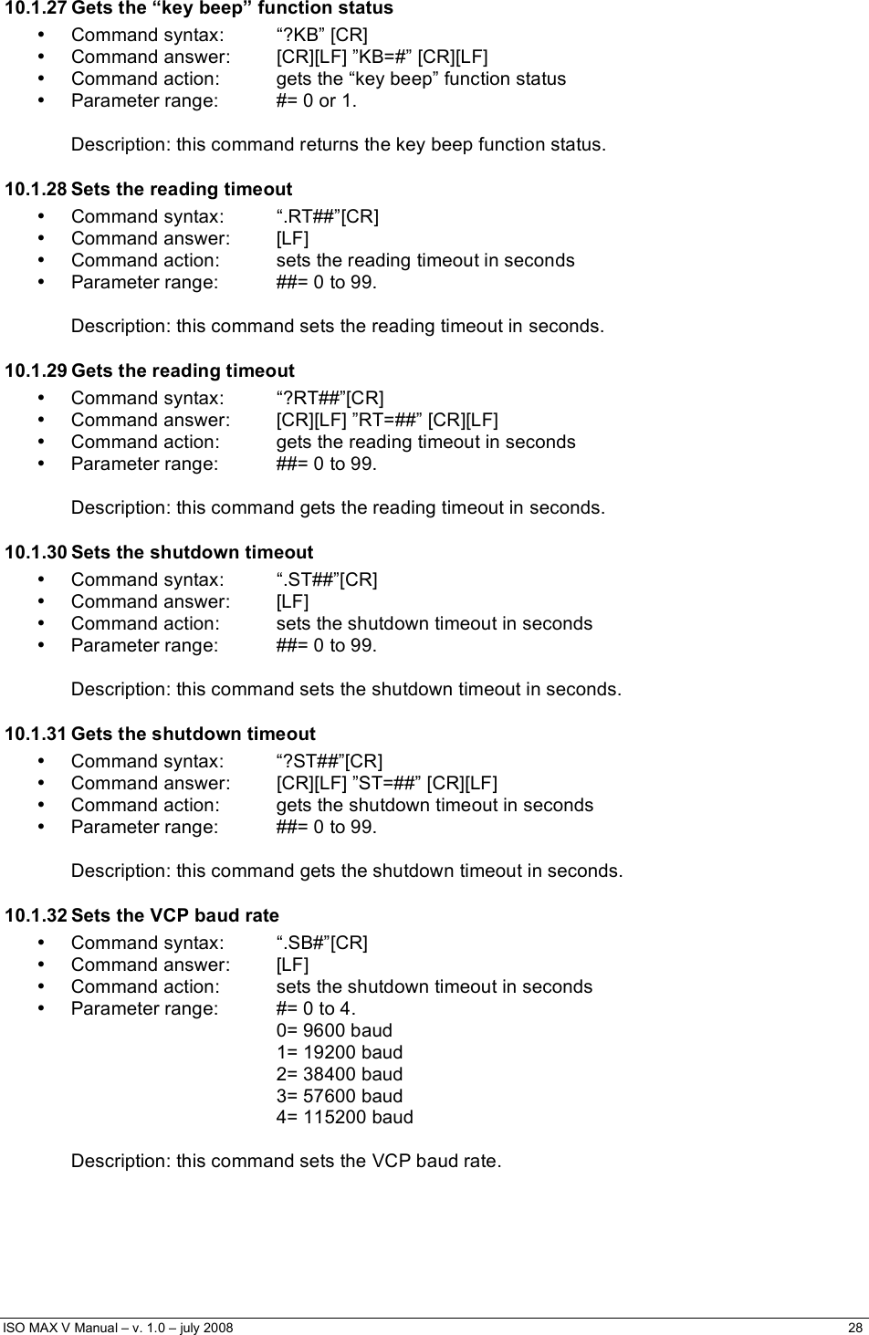  ISO MAX V Manual – v. 1.0 – july 2008    28    10.1.27 Gets the “key beep” function status • Command syntax:  “?KB” [CR] •  Command answer:  [CR][LF] ”KB=#” [CR][LF] •  Command action:  gets the “key beep” function status •  Parameter range:  #= 0 or 1.  Description: this command returns the key beep function status. 10.1.28 Sets the reading timeout • Command syntax:  “.RT##”[CR] • Command answer:  [LF] •  Command action:  sets the reading timeout in seconds •  Parameter range:  ##= 0 to 99.  Description: this command sets the reading timeout in seconds. 10.1.29 Gets the reading timeout • Command syntax:  “?RT##”[CR] •  Command answer:  [CR][LF] ”RT=##” [CR][LF] •  Command action:  gets the reading timeout in seconds •  Parameter range:  ##= 0 to 99.  Description: this command gets the reading timeout in seconds. 10.1.30 Sets the shutdown timeout • Command syntax:  “.ST##”[CR] • Command answer:  [LF] •  Command action:  sets the shutdown timeout in seconds •  Parameter range:  ##= 0 to 99.  Description: this command sets the shutdown timeout in seconds. 10.1.31 Gets the shutdown timeout • Command syntax:  “?ST##”[CR] •  Command answer:  [CR][LF] ”ST=##” [CR][LF] •  Command action:  gets the shutdown timeout in seconds •  Parameter range:  ##= 0 to 99.  Description: this command gets the shutdown timeout in seconds. 10.1.32 Sets the VCP baud rate • Command syntax:  “.SB#”[CR] • Command answer:  [LF] •  Command action:  sets the shutdown timeout in seconds •  Parameter range:  #= 0 to 4. 0= 9600 baud 1= 19200 baud 2= 38400 baud 3= 57600 baud 4= 115200 baud  Description: this command sets the VCP baud rate. 