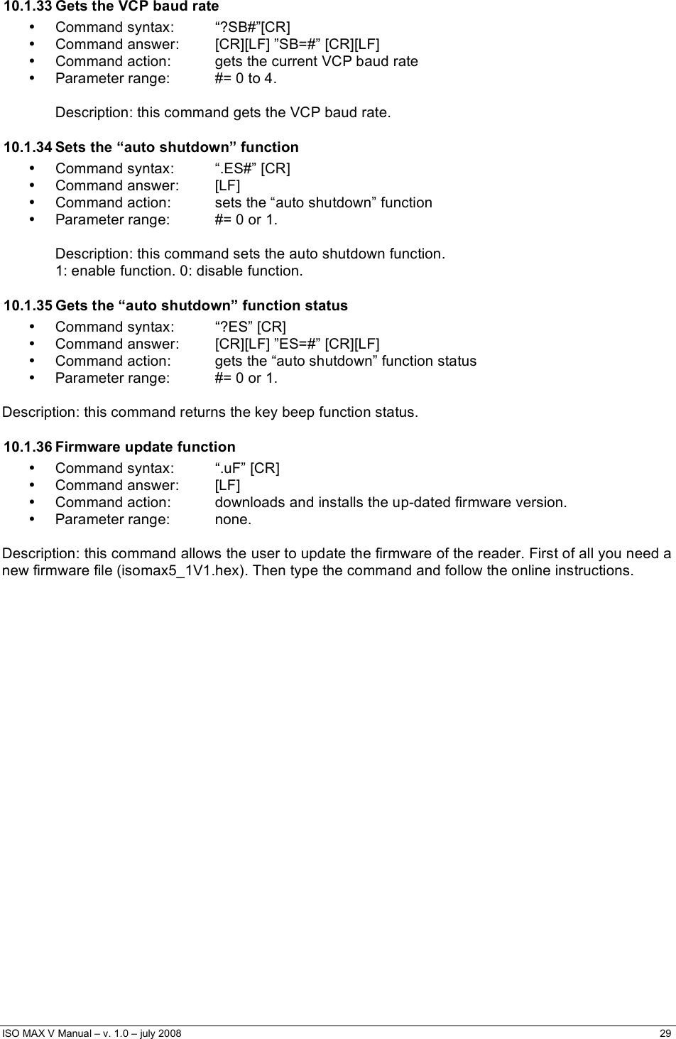  ISO MAX V Manual – v. 1.0 – july 2008    29    10.1.33 Gets the VCP baud rate • Command syntax:  “?SB#”[CR] •  Command answer:  [CR][LF] ”SB=#” [CR][LF] •  Command action:  gets the current VCP baud rate •  Parameter range:  #= 0 to 4.  Description: this command gets the VCP baud rate. 10.1.34 Sets the “auto shutdown” function •  Command syntax:  “.ES#” [CR] • Command answer:  [LF] •  Command action:  sets the “auto shutdown” function •  Parameter range:  #= 0 or 1.  Description: this command sets the auto shutdown function.  1: enable function. 0: disable function. 10.1.35 Gets the “auto shutdown” function status • Command syntax:  “?ES” [CR] •  Command answer:  [CR][LF] ”ES=#” [CR][LF] •  Command action:  gets the “auto shutdown” function status •  Parameter range:  #= 0 or 1.  Description: this command returns the key beep function status. 10.1.36 Firmware update function •  Command syntax:  “.uF” [CR] • Command answer:  [LF] •  Command action:  downloads and installs the up-dated firmware version. • Parameter range:  none.  Description: this command allows the user to update the firmware of the reader. First of all you need a new firmware file (isomax5_1V1.hex). Then type the command and follow the online instructions. 