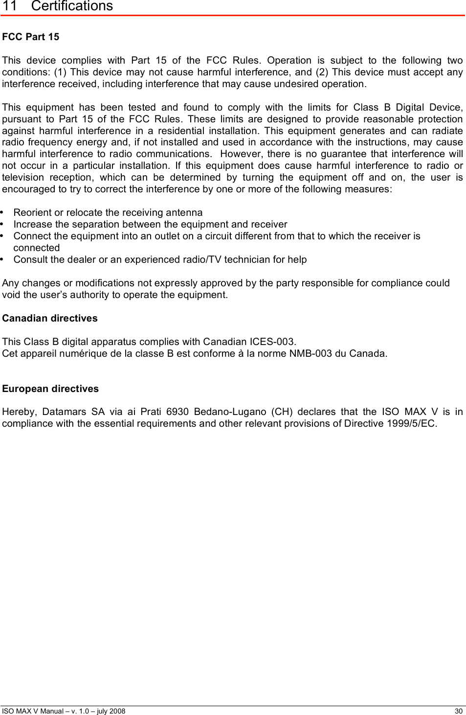  ISO MAX V Manual – v. 1.0 – july 2008    30    11 Certifications  FCC Part 15  This device complies with Part 15 of the FCC Rules. Operation is subject to the following two conditions: (1) This device may not cause harmful interference, and (2) This device must accept any interference received, including interference that may cause undesired operation.  This equipment has been tested and found to comply with the limits for Class B Digital Device, pursuant to Part 15 of the FCC Rules. These limits are designed to provide reasonable protection against harmful interference in a residential installation. This equipment generates and can radiate radio frequency energy and, if not installed and used in accordance with the instructions, may cause harmful interference to radio communications.  However, there is no guarantee that interference will not occur in a particular installation. If this equipment does cause harmful interference to radio or television reception, which can be determined by turning the equipment off and on, the user is encouraged to try to correct the interference by one or more of the following measures:  •  Reorient or relocate the receiving antenna •  Increase the separation between the equipment and receiver •  Connect the equipment into an outlet on a circuit different from that to which the receiver is connected •  Consult the dealer or an experienced radio/TV technician for help  Any changes or modifications not expressly approved by the party responsible for compliance could void the user’s authority to operate the equipment.  Canadian directives  This Class B digital apparatus complies with Canadian ICES-003. Cet appareil numérique de la classe B est conforme à la norme NMB-003 du Canada.   European directives  Hereby, Datamars SA via ai Prati 6930 Bedano-Lugano (CH) declares that the ISO MAX V is in compliance with the essential requirements and other relevant provisions of Directive 1999/5/EC. 