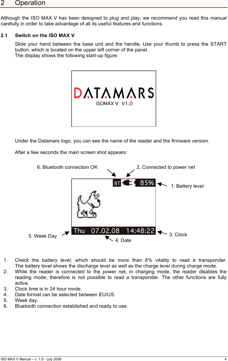  ISO MAX V Manual – v. 1.0 – july 2008    4   2 Operation  Although the ISO MAX V has been designed to plug and play, we recommend you read this manual carefully in order to take advantage of all its useful features and functions. 2.1  Switch on the ISO MAX V Slide your hand between the base unit and the handle. Use your thumb to press the START button, which is located on the upper left corner of the panel. The display shows the following start-up figure:   ISOMAX V  V1.0   Under the Datamars logo, you can see the name of the reader and the firmware version.  After a few seconds the main screen shot appears:          1.  Check the battery level, which should be more than 6% vitality to read a transponder.   The battery level shows the discharge level as well as the charge level during charge mode. 2.  While the reader is connected to the power net, in charging mode, the reader disables the reading mode; therefore is not possible to read a transponder. The other functions are fully active. 3.  Clock time is in 24 hour mode. 4.  Date format can be selected between EU/US. 5. Week day. 6.  Bluetooth connection established and ready to use.      3. Clock 4. Date 5. Week Day 1. Battery level 2. Connected to power net 6. Bluetooth connection OK 