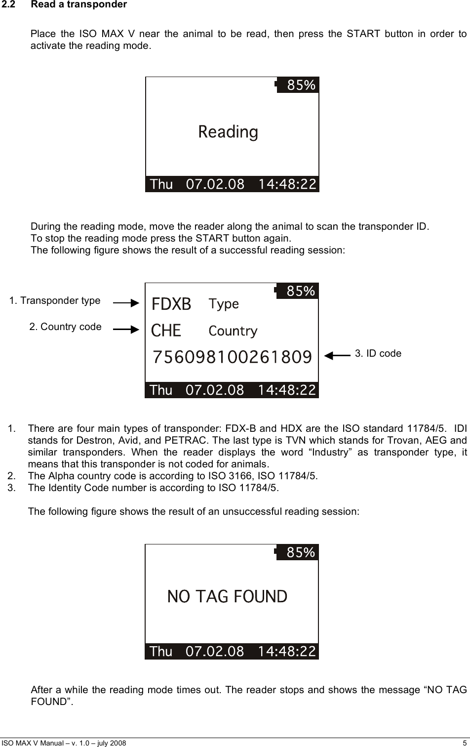  ISO MAX V Manual – v. 1.0 – july 2008    5   2.2 Read a transponder  Place the ISO MAX V near the animal to be read, then press the START button in order to activate the reading mode.       During the reading mode, move the reader along the animal to scan the transponder ID.  To stop the reading mode press the START button again. The following figure shows the result of a successful reading session:       1.  There are four main types of transponder: FDX-B and HDX are the ISO standard 11784/5.  IDI stands for Destron, Avid, and PETRAC. The last type is TVN which stands for Trovan, AEG and similar transponders. When the reader displays the word “Industry” as transponder type, it means that this transponder is not coded for animals. 2.  The Alpha country code is according to ISO 3166, ISO 11784/5. 3.  The Identity Code number is according to ISO 11784/5.  The following figure shows the result of an unsuccessful reading session:       After a while the reading mode times out. The reader stops and shows the message “NO TAG FOUND”. 3. ID code 1. Transponder type 2. Country code 