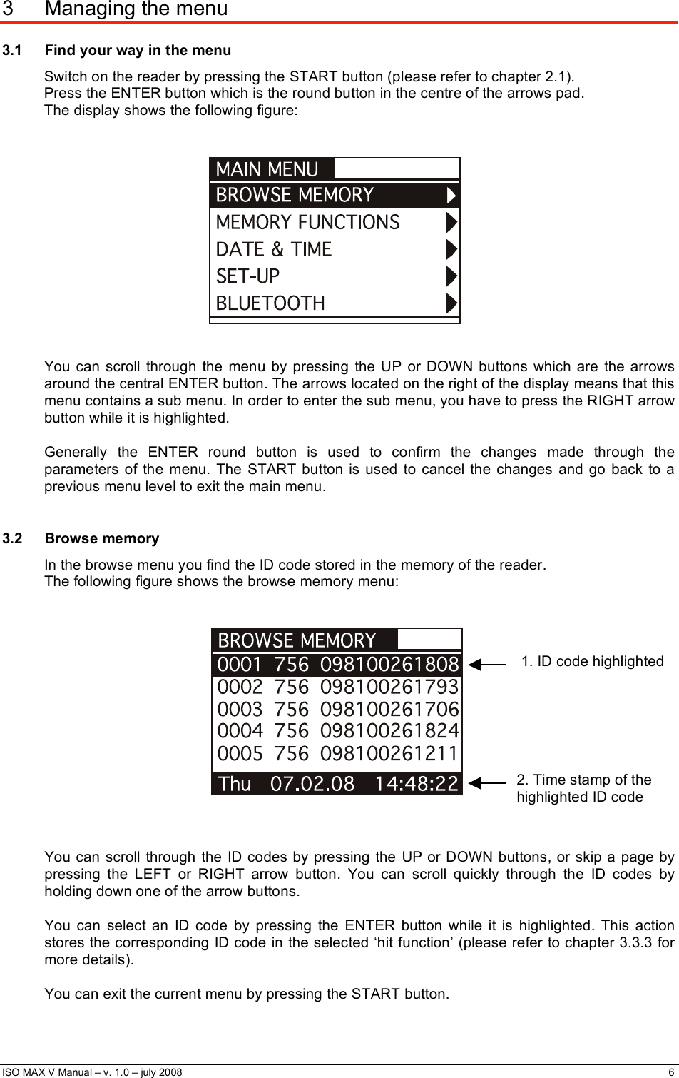  ISO MAX V Manual – v. 1.0 – july 2008    6   3 Managing the menu 3.1  Find your way in the menu Switch on the reader by pressing the START button (please refer to chapter 2.1). Press the ENTER button which is the round button in the centre of the arrows pad. The display shows the following figure:      You can scroll through the menu by pressing the UP or DOWN buttons which are the arrows around the central ENTER button. The arrows located on the right of the display means that this menu contains a sub menu. In order to enter the sub menu, you have to press the RIGHT arrow button while it is highlighted.  Generally the ENTER round button is used to confirm the changes made through the parameters of the menu. The START button is used to cancel the changes and go back to a previous menu level to exit the main menu.  3.2 Browse memory In the browse menu you find the ID code stored in the memory of the reader. The following figure shows the browse memory menu:        You can scroll through the ID codes by pressing the UP or DOWN buttons, or skip a page by pressing the LEFT or RIGHT arrow button. You can scroll quickly through the ID codes by holding down one of the arrow buttons.   You can select an ID code by pressing the ENTER button while it is highlighted. This action stores the corresponding ID code in the selected ‘hit function’ (please refer to chapter 3.3.3 for more details).  You can exit the current menu by pressing the START button. 1. ID code highlighted  2. Time stamp of the highlighted ID code  