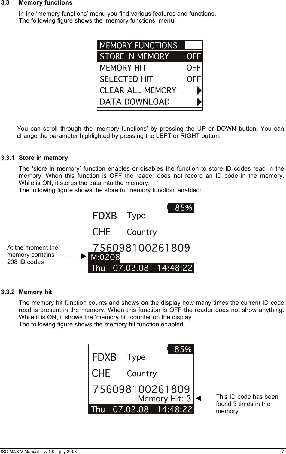  ISO MAX V Manual – v. 1.0 – july 2008    7   3.3 Memory functions In the ‘memory functions’ menu you find various features and functions. The following figure shows the ‘memory functions’ menu:      You can scroll through the ‘memory functions’ by pressing the UP or DOWN button. You can change the parameter highlighted by pressing the LEFT or RIGHT button.  3.3.1  Store in memory The ‘store in memory’ function enables or disables the function to store ID codes read in the memory. When this function is OFF the reader does not record an ID code in the memory. While is ON, it stores the data into the memory. The following figure shows the store in ‘memory function’ enabled:    3.3.2 Memory hit The memory hit function counts and shows on the display how many times the current ID code read is present in the memory. When this function is OFF the reader does not show anything. While it is ON, it shows the ‘memory hit’ counter on the display. The following figure shows the memory hit function enabled:       At the moment the memory contains  208 ID codes    This ID code has been found 3 times in the memory     