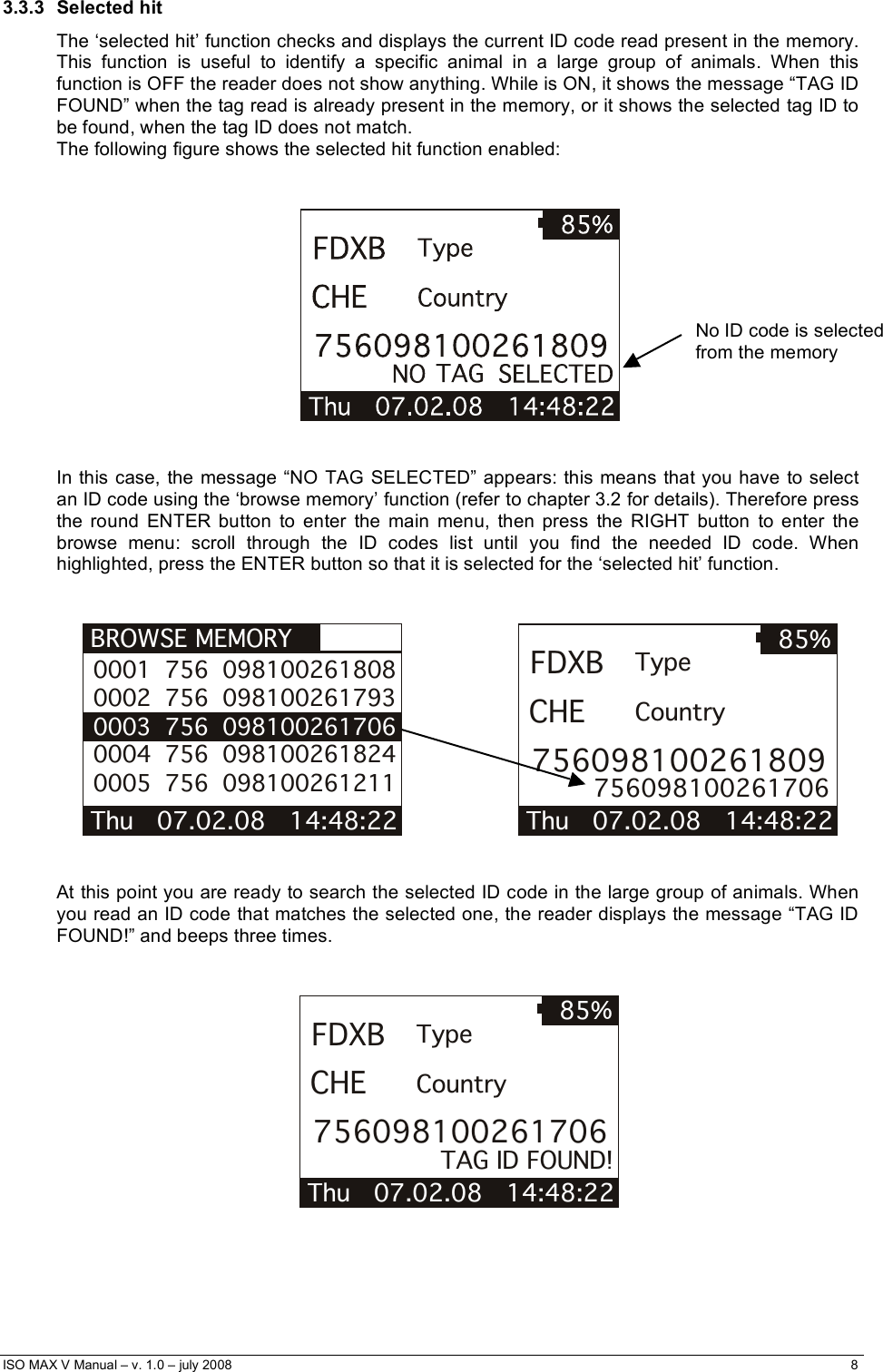  ISO MAX V Manual – v. 1.0 – july 2008    8   3.3.3 Selected hit The ‘selected hit’ function checks and displays the current ID code read present in the memory. This function is useful to identify a specific animal in a large group of animals. When this function is OFF the reader does not show anything. While is ON, it shows the message “TAG ID FOUND” when the tag read is already present in the memory, or it shows the selected tag ID to be found, when the tag ID does not match. The following figure shows the selected hit function enabled:      In this case, the message “NO TAG SELECTED” appears: this means that you have to select an ID code using the ‘browse memory’ function (refer to chapter 3.2 for details). Therefore press the round ENTER button to enter the main menu, then press the RIGHT button to enter the browse menu: scroll through the ID codes list until you find the needed ID code. When highlighted, press the ENTER button so that it is selected for the ‘selected hit’ function.   BROWSE MEMORY Thu   07.02.08   14:48:22  0001  756  098100261808 0002  756  098100261793 0003  756  098100261706 0004  756  098100261824 0005  756  098100261211                     Thu   07.02.08   14:48:22 85%FDXBCHE756098100261809TypeCountry756098100261706    At this point you are ready to search the selected ID code in the large group of animals. When you read an ID code that matches the selected one, the reader displays the message “TAG ID FOUND!” and beeps three times.   Thu   07.02.08   14:48:22 85%FDXBCHE756098100261706TypeCountryTAG ID FOUND!      No ID code is selected from the memory      