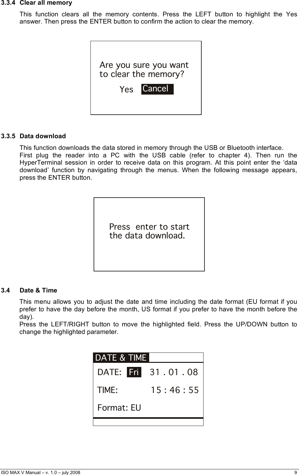  ISO MAX V Manual – v. 1.0 – july 2008    9   3.3.4 Clear all memory This function clears all the memory contents. Press the LEFT button to highlight the Yes answer. Then press the ENTER button to confirm the action to clear the memory.   YesAre you sure you want to clear the memory?Cancel   3.3.5 Data download This function downloads the data stored in memory through the USB or Bluetooth interface. First plug the reader into a PC with the USB cable (refer to chapter 4). Then run the HyperTerminal session in order to receive data on this program. At this point enter the ‘data download’ function by navigating through the menus. When the following message appears, press the ENTER button.   Press  enter to startthe data download.  3.4  Date &amp; Time This menu allows you to adjust the date and time including the date format (EU format if you prefer to have the day before the month, US format if you prefer to have the month before the day). Press the LEFT/RIGHT button to move the highlighted field. Press the UP/DOWN button to change the highlighted parameter.   DATE &amp; TIME  DATE:          31 . 01 . 08Fri TIME:            15 : 46 : 55 Format: EU    