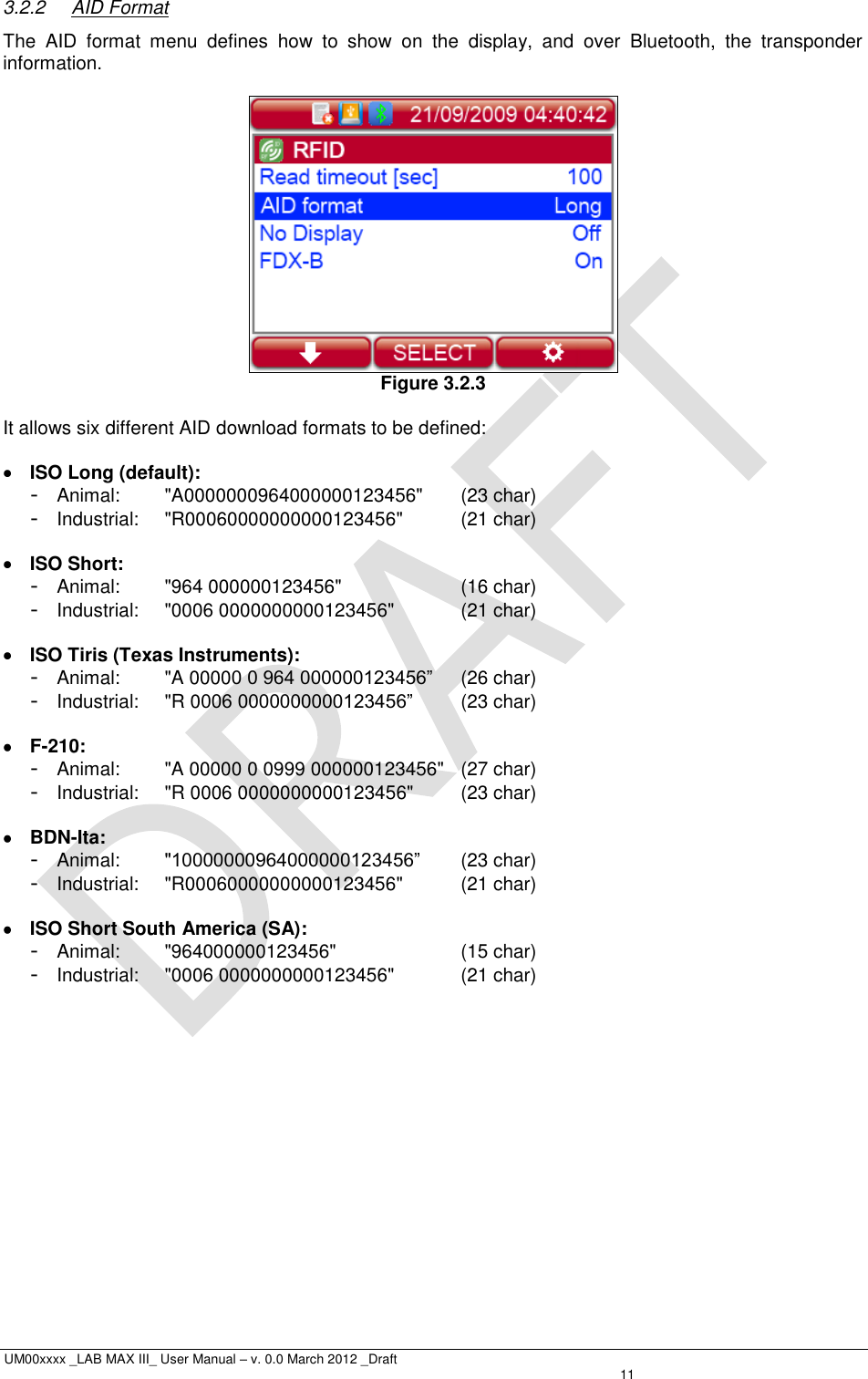  UM00xxxx _LAB MAX III_ User Manual – v. 0.0 March 2012 _Draft   11 3.2.2  AID Format The  AID  format  menu  defines  how  to  show  on  the  display,  and  over  Bluetooth,  the  transponder information.   Figure 3.2.3  It allows six different AID download formats to be defined:   ISO Long (default): -  Animal:  &quot;A0000000964000000123456&quot;  (23 char) -  Industrial:  &quot;R00060000000000123456&quot;  (21 char)   ISO Short: -  Animal:  &quot;964 000000123456&quot;  (16 char) - Industrial:  &quot;0006 0000000000123456&quot;  (21 char)   ISO Tiris (Texas Instruments): -  Animal:  &quot;A 00000 0 964 000000123456”  (26 char) -  Industrial:  &quot;R 0006 0000000000123456”  (23 char)   F-210: -  Animal:  &quot;A 00000 0 0999 000000123456&quot;  (27 char) -  Industrial:  &quot;R 0006 0000000000123456&quot;  (23 char)   BDN-Ita: -  Animal:  &quot;10000000964000000123456”  (23 char) -  Industrial:  &quot;R00060000000000123456&quot;  (21 char)   ISO Short South America (SA): -  Animal:  &quot;964000000123456&quot;  (15 char) -  Industrial:  &quot;0006 0000000000123456&quot;  (21 char) 