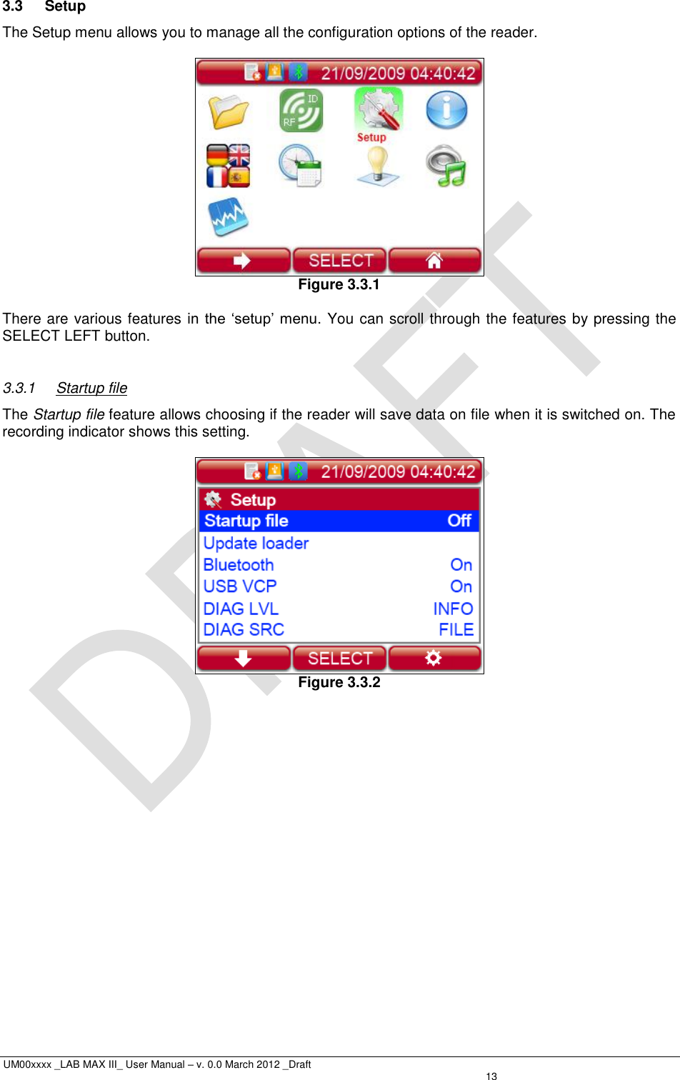  UM00xxxx _LAB MAX III_ User Manual – v. 0.0 March 2012 _Draft   13 3.3  Setup The Setup menu allows you to manage all the configuration options of the reader.    Figure 3.3.1  There are various features in  the ‘setup’ menu. You can scroll through the features by pressing the SELECT LEFT button.  3.3.1  Startup file The Startup file feature allows choosing if the reader will save data on file when it is switched on. The recording indicator shows this setting.   Figure 3.3.2 