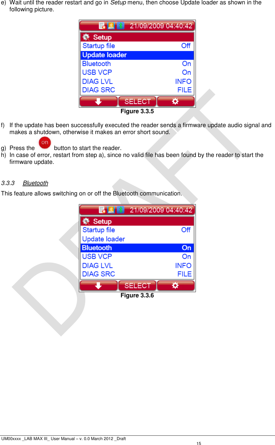  UM00xxxx _LAB MAX III_ User Manual – v. 0.0 March 2012 _Draft   15 e)  Wait until the reader restart and go in Setup menu, then choose Update loader as shown in the following picture.    Figure 3.3.5  f)  If the update has been successfully executed the reader sends a firmware update audio signal and makes a shutdown, otherwise it makes an error short sound.  g)  Press the   button to start the reader. h)  In case of error, restart from step a), since no valid file has been found by the reader to start the firmware update.  3.3.3  Bluetooth This feature allows switching on or off the Bluetooth communication.   Figure 3.3.6 