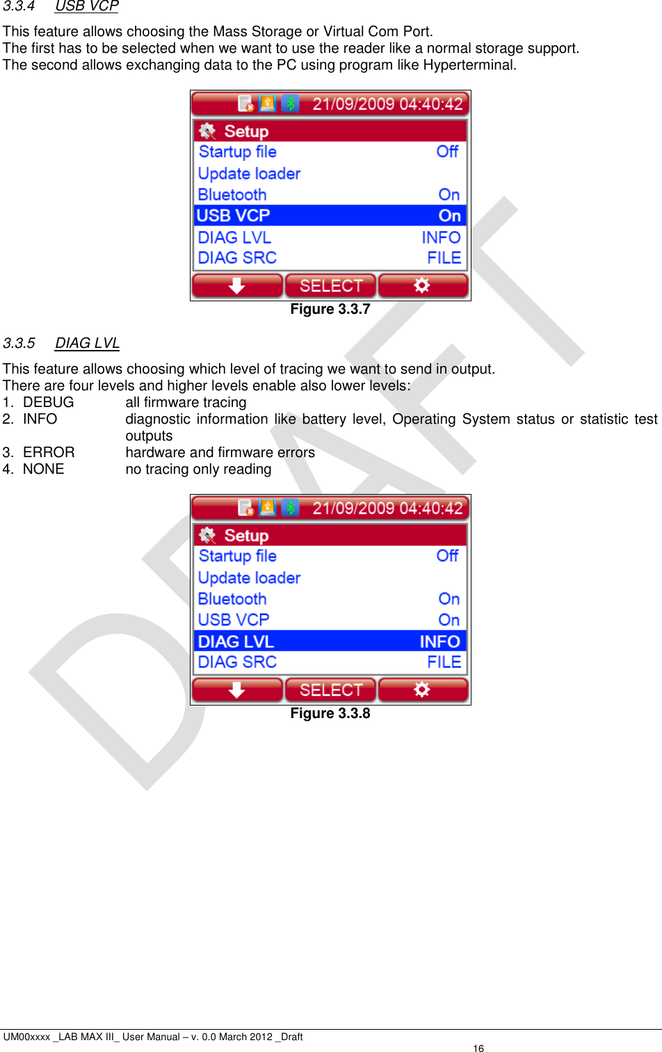  UM00xxxx _LAB MAX III_ User Manual – v. 0.0 March 2012 _Draft   16 3.3.4  USB VCP This feature allows choosing the Mass Storage or Virtual Com Port. The first has to be selected when we want to use the reader like a normal storage support. The second allows exchanging data to the PC using program like Hyperterminal.   Figure 3.3.7 3.3.5  DIAG LVL This feature allows choosing which level of tracing we want to send in output. There are four levels and higher levels enable also lower levels: 1.  DEBUG  all firmware tracing 2.  INFO  diagnostic information like battery level,  Operating  System status or statistic test outputs 3.  ERROR  hardware and firmware errors 4.  NONE  no tracing only reading   Figure 3.3.8 