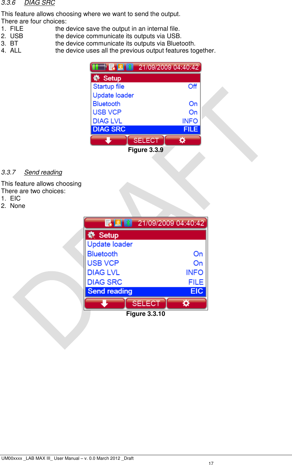  UM00xxxx _LAB MAX III_ User Manual – v. 0.0 March 2012 _Draft   17 3.3.6  DIAG SRC This feature allows choosing where we want to send the output. There are four choices: 1.  FILE  the device save the output in an internal file. 2.  USB  the device communicate its outputs via USB. 3. BT  the device communicate its outputs via Bluetooth. 4.  ALL  the device uses all the previous output features together.   Figure 3.3.9  3.3.7  Send reading This feature allows choosing  There are two choices: 1.  EIC 2.  None   Figure 3.3.10 