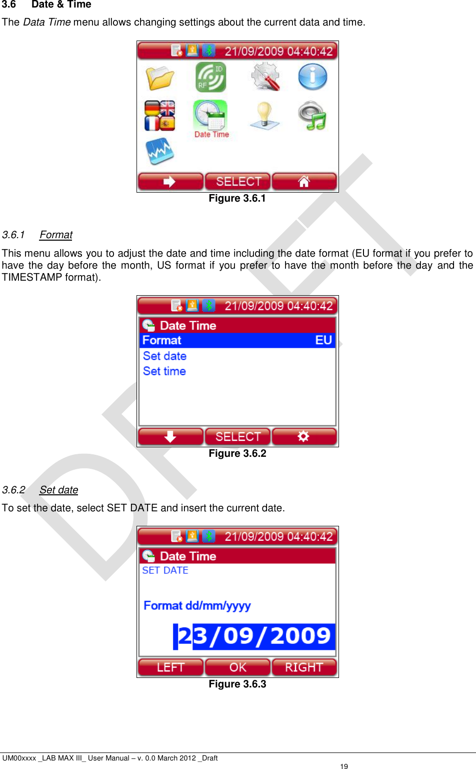  UM00xxxx _LAB MAX III_ User Manual – v. 0.0 March 2012 _Draft   19 3.6  Date &amp; Time The Data Time menu allows changing settings about the current data and time.   Figure 3.6.1  3.6.1  Format This menu allows you to adjust the date and time including the date format (EU format if you prefer to have the day before the  month, US format if  you prefer to have the month before the day and  the TIMESTAMP format).   Figure 3.6.2  3.6.2  Set date To set the date, select SET DATE and insert the current date.   Figure 3.6.3  