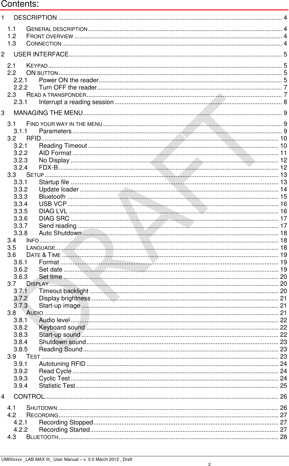  UM00xxxx _LAB MAX III_ User Manual – v. 0.0 March 2012 _Draft    2 Contents: 1 DESCRIPTION ................................................................................................................................ 4 1.1 GENERAL DESCRIPTION ............................................................................................................... 4 1.2 FRONT OVERVIEW ....................................................................................................................... 4 1.3 CONNECTION .............................................................................................................................. 4 2 USER INTERFACE .......................................................................................................................... 5 2.1 KEYPAD ...................................................................................................................................... 5 2.2 ON BUTTON ................................................................................................................................ 5 2.2.1 Power ON the reader ......................................................................................................... 5 2.2.2 Turn OFF the reader .......................................................................................................... 7 2.3 READ A TRANSPONDER ................................................................................................................ 7 2.3.1 Interrupt a reading session ................................................................................................ 8 3 MANAGING THE MENU .................................................................................................................. 9 3.1 FIND YOUR WAY IN THE MENU ....................................................................................................... 9 3.1.1 Parameters ........................................................................................................................ 9 3.2 RFID ........................................................................................................................................ 10 3.2.1 Reading Timeout ............................................................................................................. 10 3.2.2 AID Format ...................................................................................................................... 11 3.2.3 No Display ....................................................................................................................... 12 3.2.4 FDX-B .............................................................................................................................. 12 3.3 SETUP ...................................................................................................................................... 13 3.3.1 Startup file ....................................................................................................................... 13 3.3.2 Update loader .................................................................................................................. 14 3.3.3 Bluetooth ......................................................................................................................... 15 3.3.4 USB VCP ......................................................................................................................... 16 3.3.5 DIAG LVL ........................................................................................................................ 16 3.3.6 DIAG SRC ....................................................................................................................... 17 3.3.7 Send reading ................................................................................................................... 17 3.3.8 Auto Shutdown ................................................................................................................ 18 3.4 INFO ......................................................................................................................................... 18 3.5 LANGUAGE................................................................................................................................ 18 3.6 DATE &amp; TIME ............................................................................................................................ 19 3.6.1 Format ............................................................................................................................. 19 3.6.2 Set date ........................................................................................................................... 19 3.6.3 Set time ........................................................................................................................... 20 3.7 DISPLAY ................................................................................................................................... 20 3.7.1 Timeout backlight ............................................................................................................ 20 3.7.2 Display brightness ........................................................................................................... 21 3.7.3 Start-up image ................................................................................................................. 21 3.8 AUDIO ...................................................................................................................................... 21 3.8.1 Audio level ....................................................................................................................... 22 3.8.2 Keyboard sound .............................................................................................................. 22 3.8.3 Start-up sound ................................................................................................................. 22 3.8.4 Shutdown sound .............................................................................................................. 23 3.8.5 Reading Sound ................................................................................................................ 23 3.9 TEST ........................................................................................................................................ 23 3.9.1 Autotuning RFID .............................................................................................................. 24 3.9.2 Read Cycle ...................................................................................................................... 24 3.9.3 Cyclic Test ....................................................................................................................... 24 3.9.4 Statistic Test .................................................................................................................... 25 4 CONTROL ...................................................................................................................................... 26 4.1 SHUTDOWN .............................................................................................................................. 26 4.2 RECORDING .............................................................................................................................. 27 4.2.1 Recording Stopped .......................................................................................................... 27 4.2.2 Recording Started ............................................................................................................ 27 4.3 BLUETOOTH .............................................................................................................................. 28 