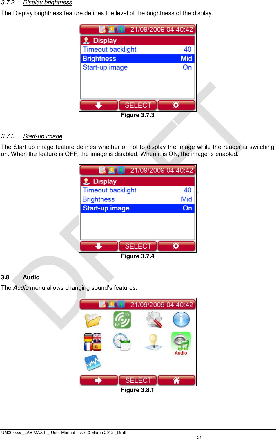  UM00xxxx _LAB MAX III_ User Manual – v. 0.0 March 2012 _Draft   21 3.7.2  Display brightness The Display brightness feature defines the level of the brightness of the display.   Figure 3.7.3  3.7.3  Start-up image The Start-up image feature defines whether or not to display the image while the reader is switching on. When the feature is OFF, the image is disabled. When it is ON, the image is enabled.   Figure 3.7.4  3.8  Audio The Audio menu allows changing sound’s features.   Figure 3.8.1  