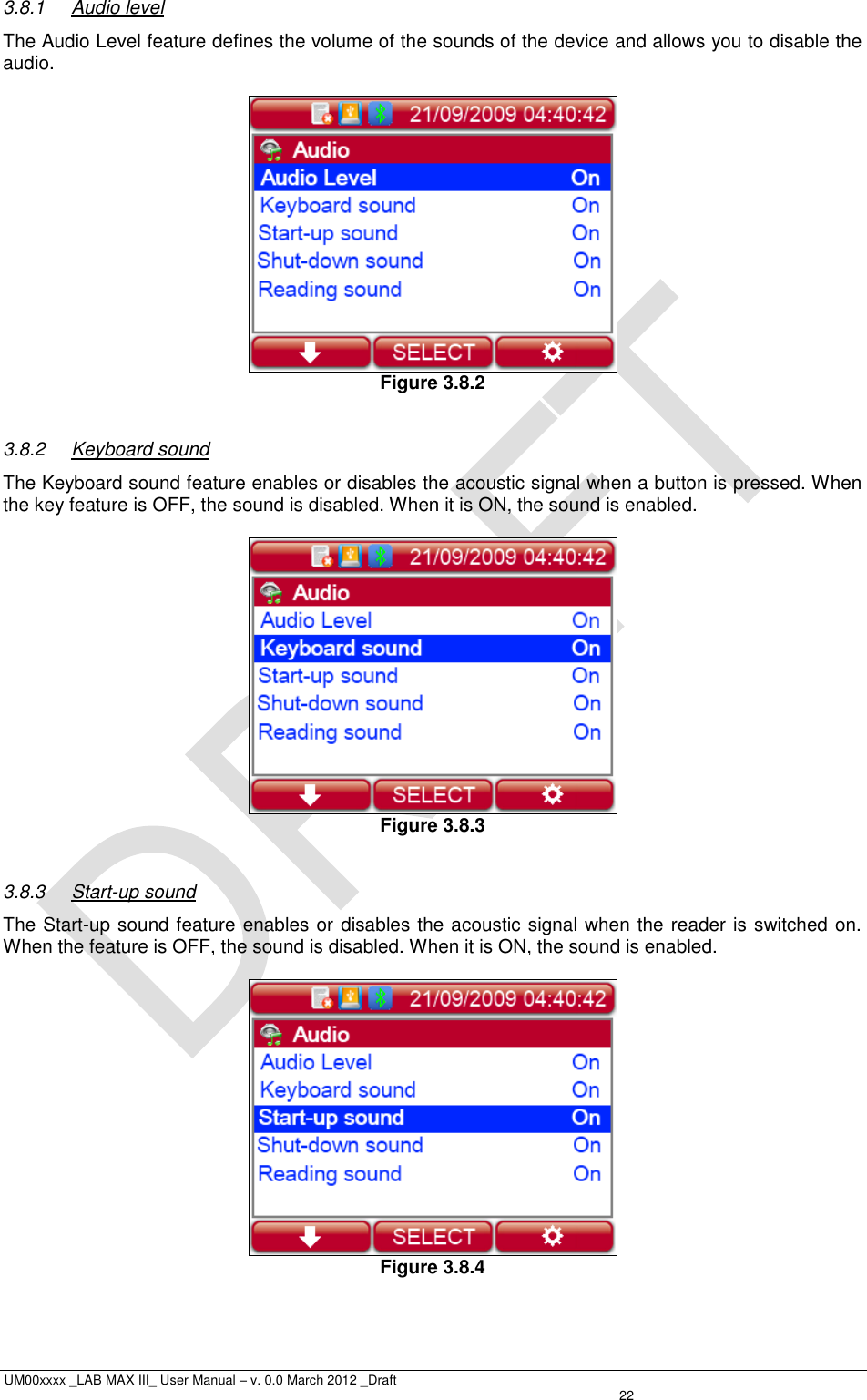  UM00xxxx _LAB MAX III_ User Manual – v. 0.0 March 2012 _Draft   22 3.8.1  Audio level The Audio Level feature defines the volume of the sounds of the device and allows you to disable the audio.   Figure 3.8.2  3.8.2  Keyboard sound The Keyboard sound feature enables or disables the acoustic signal when a button is pressed. When the key feature is OFF, the sound is disabled. When it is ON, the sound is enabled.   Figure 3.8.3  3.8.3  Start-up sound The Start-up sound feature enables or disables the acoustic signal when the reader is switched on. When the feature is OFF, the sound is disabled. When it is ON, the sound is enabled.   Figure 3.8.4  