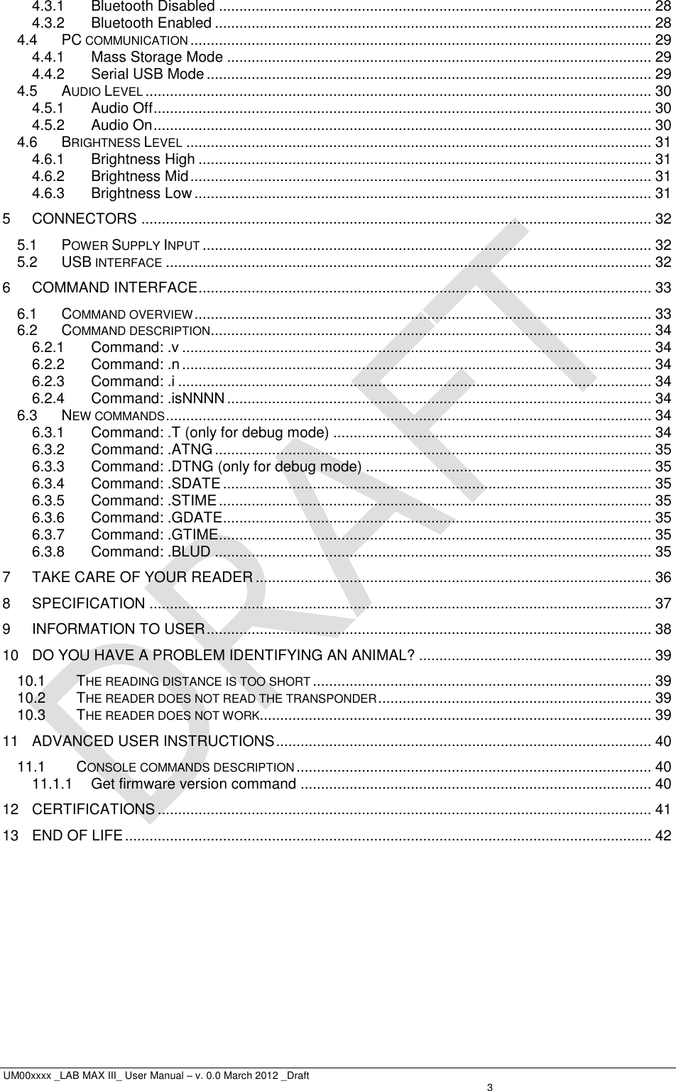  UM00xxxx _LAB MAX III_ User Manual – v. 0.0 March 2012 _Draft    3 4.3.1 Bluetooth Disabled .......................................................................................................... 28 4.3.2 Bluetooth Enabled ........................................................................................................... 28 4.4 PC COMMUNICATION ................................................................................................................. 29 4.4.1 Mass Storage Mode ........................................................................................................ 29 4.4.2 Serial USB Mode ............................................................................................................. 29 4.5 AUDIO LEVEL ............................................................................................................................ 30 4.5.1 Audio Off .......................................................................................................................... 30 4.5.2 Audio On .......................................................................................................................... 30 4.6 BRIGHTNESS LEVEL .................................................................................................................. 31 4.6.1 Brightness High ............................................................................................................... 31 4.6.2 Brightness Mid ................................................................................................................. 31 4.6.3 Brightness Low ................................................................................................................ 31 5 CONNECTORS ............................................................................................................................. 32 5.1 POWER SUPPLY INPUT .............................................................................................................. 32 5.2 USB INTERFACE ....................................................................................................................... 32 6 COMMAND INTERFACE ............................................................................................................... 33 6.1 COMMAND OVERVIEW ................................................................................................................ 33 6.2 COMMAND DESCRIPTION ............................................................................................................ 34 6.2.1 Command: .v ................................................................................................................... 34 6.2.2 Command: .n ................................................................................................................... 34 6.2.3 Command: .i .................................................................................................................... 34 6.2.4 Command: .isNNNN ........................................................................................................ 34 6.3 NEW COMMANDS ....................................................................................................................... 34 6.3.1 Command: .T (only for debug mode) .............................................................................. 34 6.3.2 Command: .ATNG ........................................................................................................... 35 6.3.3 Command: .DTNG (only for debug mode) ...................................................................... 35 6.3.4 Command: .SDATE ......................................................................................................... 35 6.3.5 Command: .STIME .......................................................................................................... 35 6.3.6 Command: .GDATE ......................................................................................................... 35 6.3.7 Command: .GTIME .......................................................................................................... 35 6.3.8 Command: .BLUD ........................................................................................................... 35 7 TAKE CARE OF YOUR READER ................................................................................................. 36 8 SPECIFICATION ........................................................................................................................... 37 9 INFORMATION TO USER ............................................................................................................. 38 10 DO YOU HAVE A PROBLEM IDENTIFYING AN ANIMAL? ......................................................... 39 10.1 THE READING DISTANCE IS TOO SHORT ................................................................................... 39 10.2 THE READER DOES NOT READ THE TRANSPONDER ................................................................... 39 10.3 THE READER DOES NOT WORK................................................................................................ 39 11 ADVANCED USER INSTRUCTIONS ............................................................................................ 40 11.1 CONSOLE COMMANDS DESCRIPTION ....................................................................................... 40 11.1.1 Get firmware version command ...................................................................................... 40 12 CERTIFICATIONS ......................................................................................................................... 41 13 END OF LIFE ................................................................................................................................. 42  