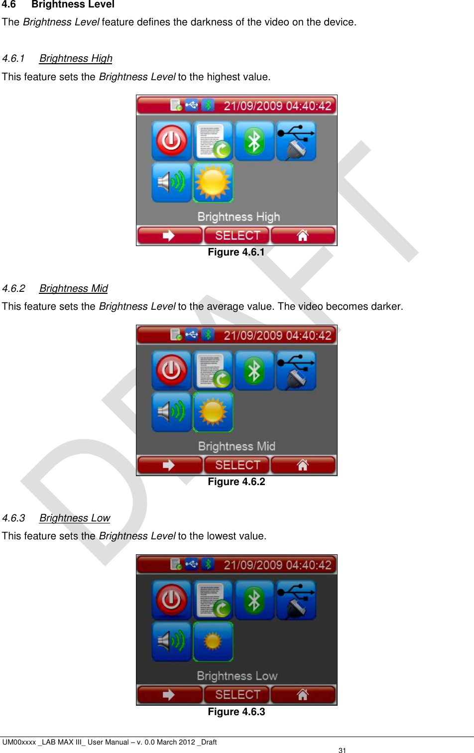 UM00xxxx _LAB MAX III_ User Manual – v. 0.0 March 2012 _Draft   31 4.6  Brightness Level The Brightness Level feature defines the darkness of the video on the device.  4.6.1  Brightness High This feature sets the Brightness Level to the highest value.   Figure 4.6.1  4.6.2  Brightness Mid This feature sets the Brightness Level to the average value. The video becomes darker.   Figure 4.6.2  4.6.3  Brightness Low This feature sets the Brightness Level to the lowest value.   Figure 4.6.3 