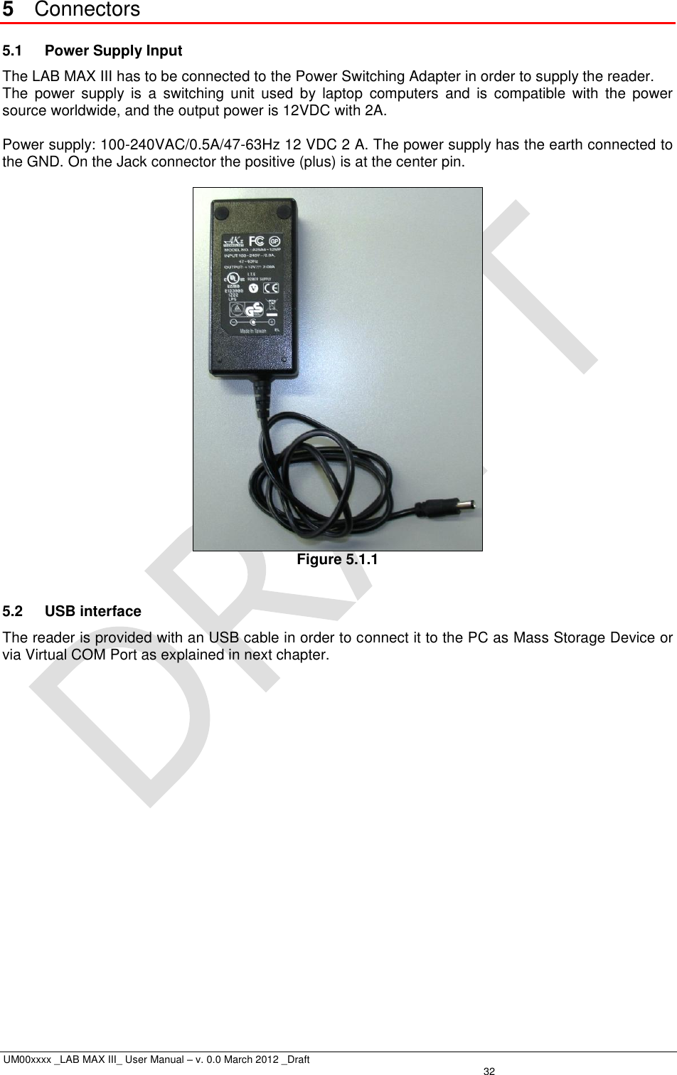  UM00xxxx _LAB MAX III_ User Manual – v. 0.0 March 2012 _Draft   32 5  Connectors 5.1  Power Supply Input The LAB MAX III has to be connected to the Power Switching Adapter in order to supply the reader. The  power  supply  is  a  switching  unit  used  by  laptop  computers  and  is  compatible  with  the  power source worldwide, and the output power is 12VDC with 2A.  Power supply: 100-240VAC/0.5A/47-63Hz 12 VDC 2 A. The power supply has the earth connected to the GND. On the Jack connector the positive (plus) is at the center pin.   Figure 5.1.1  5.2  USB interface The reader is provided with an USB cable in order to connect it to the PC as Mass Storage Device or via Virtual COM Port as explained in next chapter. 