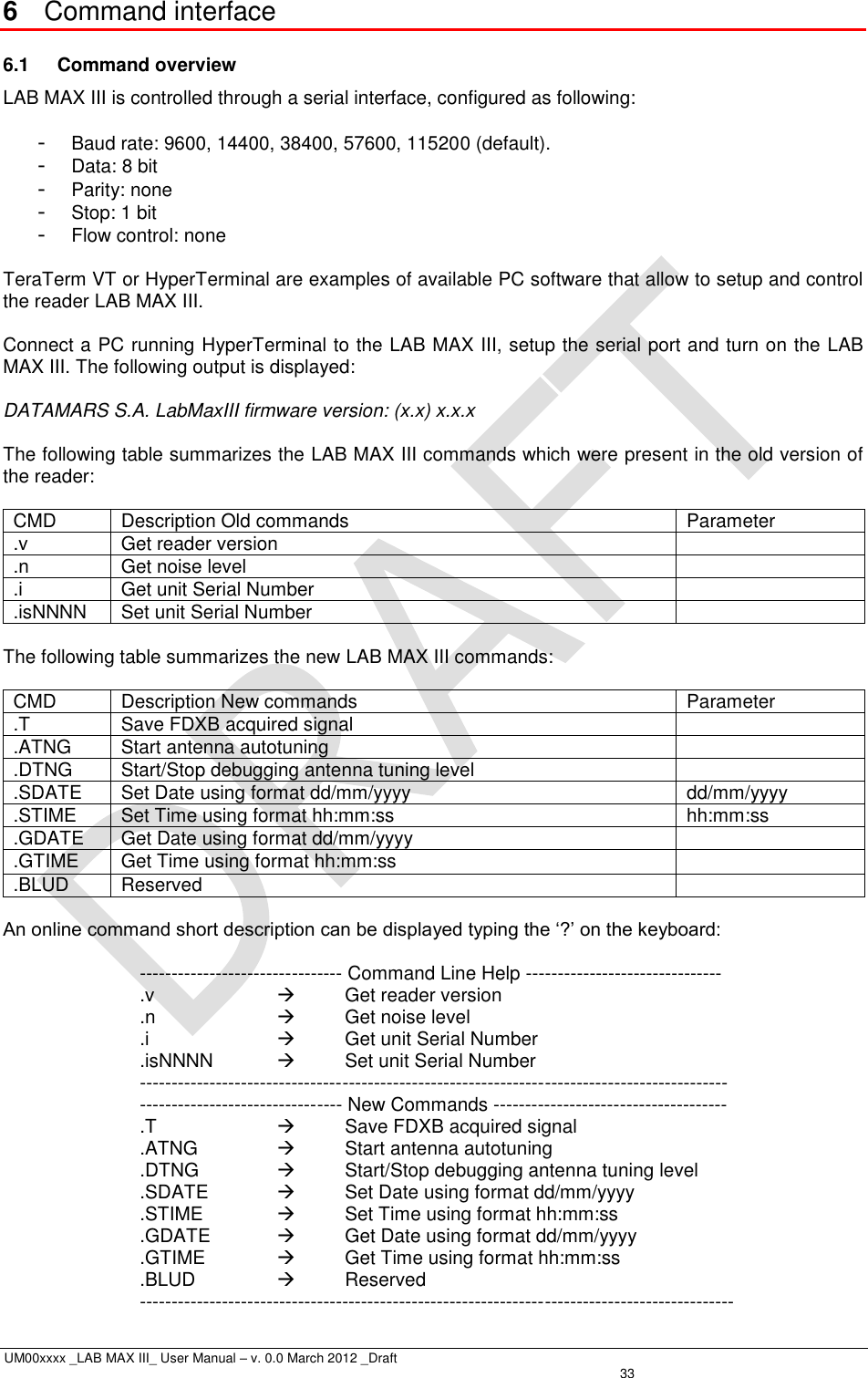  UM00xxxx _LAB MAX III_ User Manual – v. 0.0 March 2012 _Draft   33 6  Command interface 6.1  Command overview LAB MAX III is controlled through a serial interface, configured as following:  -  Baud rate: 9600, 14400, 38400, 57600, 115200 (default). -  Data: 8 bit -  Parity: none -  Stop: 1 bit -  Flow control: none  TeraTerm VT or HyperTerminal are examples of available PC software that allow to setup and control the reader LAB MAX III.  Connect a PC running HyperTerminal to the LAB MAX III, setup the serial port and turn on the LAB MAX III. The following output is displayed:  DATAMARS S.A. LabMaxIII firmware version: (x.x) x.x.x  The following table summarizes the LAB MAX III commands which were present in the old version of the reader:  CMD Description Old commands Parameter .v Get reader version  .n Get noise level  .i Get unit Serial Number  .isNNNN Set unit Serial Number   The following table summarizes the new LAB MAX III commands:  CMD Description New commands Parameter .T Save FDXB acquired signal  .ATNG Start antenna autotuning  .DTNG Start/Stop debugging antenna tuning level  .SDATE Set Date using format dd/mm/yyyy dd/mm/yyyy .STIME Set Time using format hh:mm:ss hh:mm:ss .GDATE Get Date using format dd/mm/yyyy  .GTIME Get Time using format hh:mm:ss  .BLUD Reserved   An online command short description can be displayed typing the ‘?’ on the keyboard:  -------------------------------- Command Line Help ------------------------------- .v      Get reader version .n      Get noise level .i      Get unit Serial Number .isNNNN    Set unit Serial Number --------------------------------------------------------------------------------------------- -------------------------------- New Commands ------------------------------------- .T      Save FDXB acquired signal .ATNG      Start antenna autotuning .DTNG      Start/Stop debugging antenna tuning level .SDATE    Set Date using format dd/mm/yyyy .STIME     Set Time using format hh:mm:ss .GDATE    Get Date using format dd/mm/yyyy .GTIME     Get Time using format hh:mm:ss .BLUD      Reserved ---------------------------------------------------------------------------------------------- 