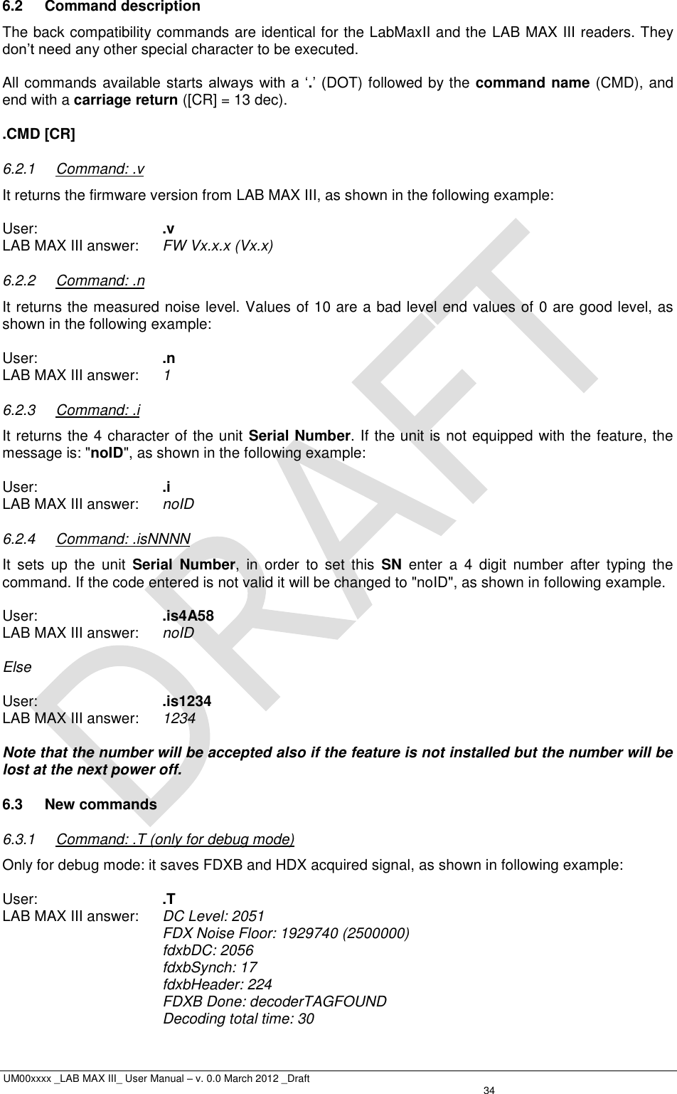  UM00xxxx _LAB MAX III_ User Manual – v. 0.0 March 2012 _Draft   34 6.2  Command description The back compatibility commands are identical for the LabMaxII and the LAB MAX III readers. They don’t need any other special character to be executed.  All commands available starts always with a  ‘.’ (DOT) followed by the command name (CMD), and end with a carriage return ([CR] = 13 dec).  .CMD [CR] 6.2.1  Command: .v It returns the firmware version from LAB MAX III, as shown in the following example:  User:      .v LAB MAX III answer:  FW Vx.x.x (Vx.x) 6.2.2  Command: .n It returns the measured noise level. Values of 10 are a bad level end values of 0 are good level, as shown in the following example:  User:      .n LAB MAX III answer:  1 6.2.3  Command: .i It returns the 4 character of the unit Serial Number. If the unit is not equipped with the feature, the message is: &quot;noID&quot;, as shown in the following example:  User:      .i LAB MAX III answer:  noID 6.2.4  Command: .isNNNN It  sets  up  the  unit  Serial  Number,  in  order  to  set  this  SN  enter  a  4  digit  number  after  typing  the command. If the code entered is not valid it will be changed to &quot;noID&quot;, as shown in following example.  User:      .is4A58 LAB MAX III answer:  noID  Else  User:      .is1234 LAB MAX III answer: 1234  Note that the number will be accepted also if the feature is not installed but the number will be lost at the next power off. 6.3  New commands 6.3.1  Command: .T (only for debug mode) Only for debug mode: it saves FDXB and HDX acquired signal, as shown in following example:  User:      .T LAB MAX III answer:  DC Level: 2051 FDX Noise Floor: 1929740 (2500000) fdxbDC: 2056 fdxbSynch: 17 fdxbHeader: 224 FDXB Done: decoderTAGFOUND Decoding total time: 30 