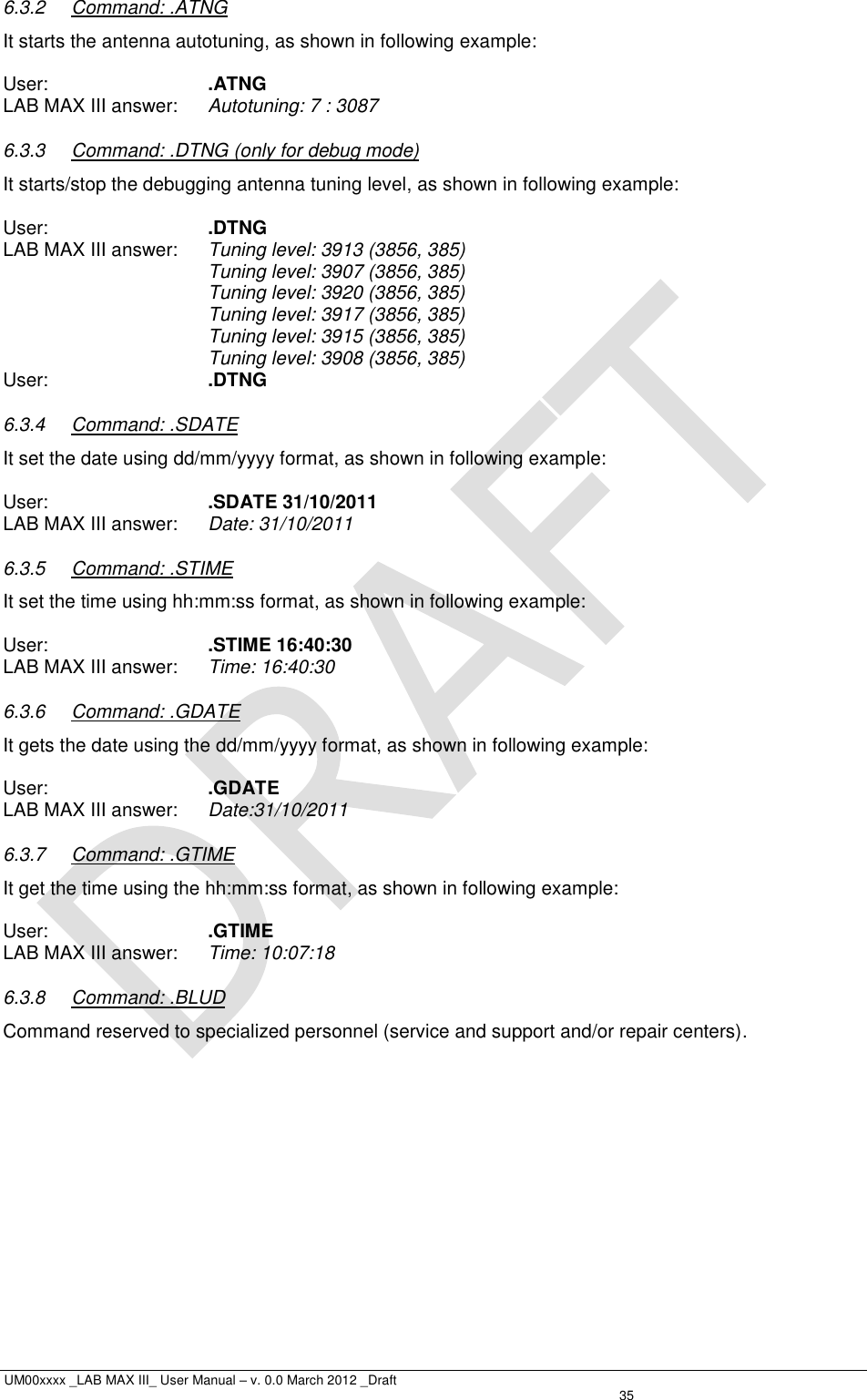  UM00xxxx _LAB MAX III_ User Manual – v. 0.0 March 2012 _Draft   35 6.3.2  Command: .ATNG It starts the antenna autotuning, as shown in following example:  User:      .ATNG LAB MAX III answer:  Autotuning: 7 : 3087 6.3.3  Command: .DTNG (only for debug mode) It starts/stop the debugging antenna tuning level, as shown in following example:   User:      .DTNG LAB MAX III answer:  Tuning level: 3913 (3856, 385) Tuning level: 3907 (3856, 385) Tuning level: 3920 (3856, 385) Tuning level: 3917 (3856, 385) Tuning level: 3915 (3856, 385) Tuning level: 3908 (3856, 385) User:      .DTNG 6.3.4  Command: .SDATE It set the date using dd/mm/yyyy format, as shown in following example:  User:      .SDATE 31/10/2011 LAB MAX III answer:  Date: 31/10/2011 6.3.5  Command: .STIME It set the time using hh:mm:ss format, as shown in following example:  User:      .STIME 16:40:30 LAB MAX III answer:  Time: 16:40:30 6.3.6  Command: .GDATE It gets the date using the dd/mm/yyyy format, as shown in following example:  User:      .GDATE LAB MAX III answer:  Date:31/10/2011 6.3.7  Command: .GTIME It get the time using the hh:mm:ss format, as shown in following example:  User:      .GTIME LAB MAX III answer:  Time: 10:07:18 6.3.8  Command: .BLUD Command reserved to specialized personnel (service and support and/or repair centers). 