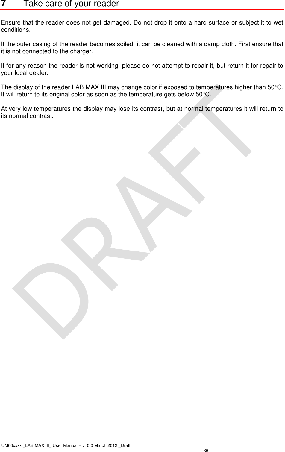  UM00xxxx _LAB MAX III_ User Manual – v. 0.0 March 2012 _Draft   36 7  Take care of your reader  Ensure that the reader does not get damaged. Do not drop it onto a hard surface or subject it to wet conditions.  If the outer casing of the reader becomes soiled, it can be cleaned with a damp cloth. First ensure that it is not connected to the charger.  If for any reason the reader is not working, please do not attempt to repair it, but return it for repair to your local dealer.  The display of the reader LAB MAX III may change color if exposed to temperatures higher than 50°C. It will return to its original color as soon as the temperature gets below 50°C.  At very low temperatures the display may lose its contrast, but at normal temperatures it will return to its normal contrast.  