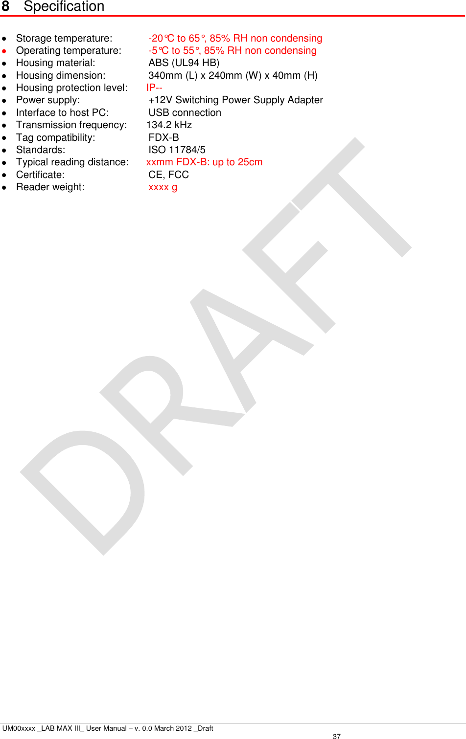  UM00xxxx _LAB MAX III_ User Manual – v. 0.0 March 2012 _Draft   37 8  Specification    Storage temperature:   -20°C to 65°, 85% RH non condensing  Operating temperature:   -5°C to 55°, 85% RH non condensing   Housing material:   ABS (UL94 HB)   Housing dimension:   340mm (L) x 240mm (W) x 40mm (H)   Housing protection level:  IP--   Power supply:   +12V Switching Power Supply Adapter   Interface to host PC:   USB connection   Transmission frequency:  134.2 kHz   Tag compatibility:   FDX-B   Standards:   ISO 11784/5   Typical reading distance:  xxmm FDX-B: up to 25cm   Certificate:   CE, FCC   Reader weight:   xxxx g 