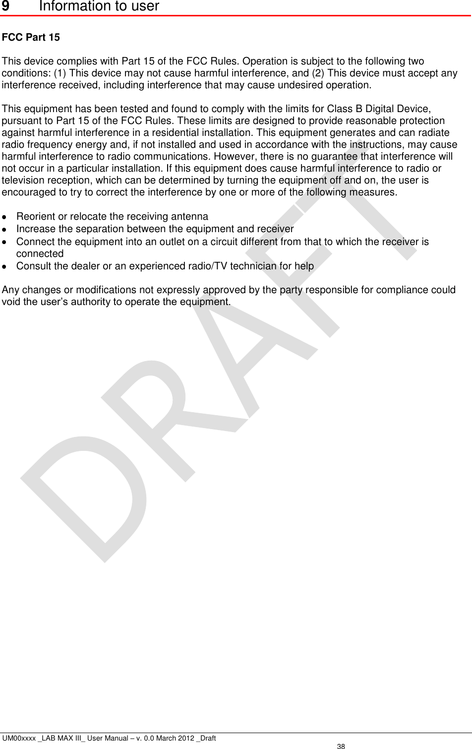 UM00xxxx _LAB MAX III_ User Manual – v. 0.0 March 2012 _Draft   38 9  Information to user  FCC Part 15  This device complies with Part 15 of the FCC Rules. Operation is subject to the following two conditions: (1) This device may not cause harmful interference, and (2) This device must accept any interference received, including interference that may cause undesired operation.  This equipment has been tested and found to comply with the limits for Class B Digital Device, pursuant to Part 15 of the FCC Rules. These limits are designed to provide reasonable protection against harmful interference in a residential installation. This equipment generates and can radiate radio frequency energy and, if not installed and used in accordance with the instructions, may cause harmful interference to radio communications. However, there is no guarantee that interference will not occur in a particular installation. If this equipment does cause harmful interference to radio or television reception, which can be determined by turning the equipment off and on, the user is encouraged to try to correct the interference by one or more of the following measures.    Reorient or relocate the receiving antenna   Increase the separation between the equipment and receiver   Connect the equipment into an outlet on a circuit different from that to which the receiver is connected   Consult the dealer or an experienced radio/TV technician for help  Any changes or modifications not expressly approved by the party responsible for compliance could void the user’s authority to operate the equipment. 