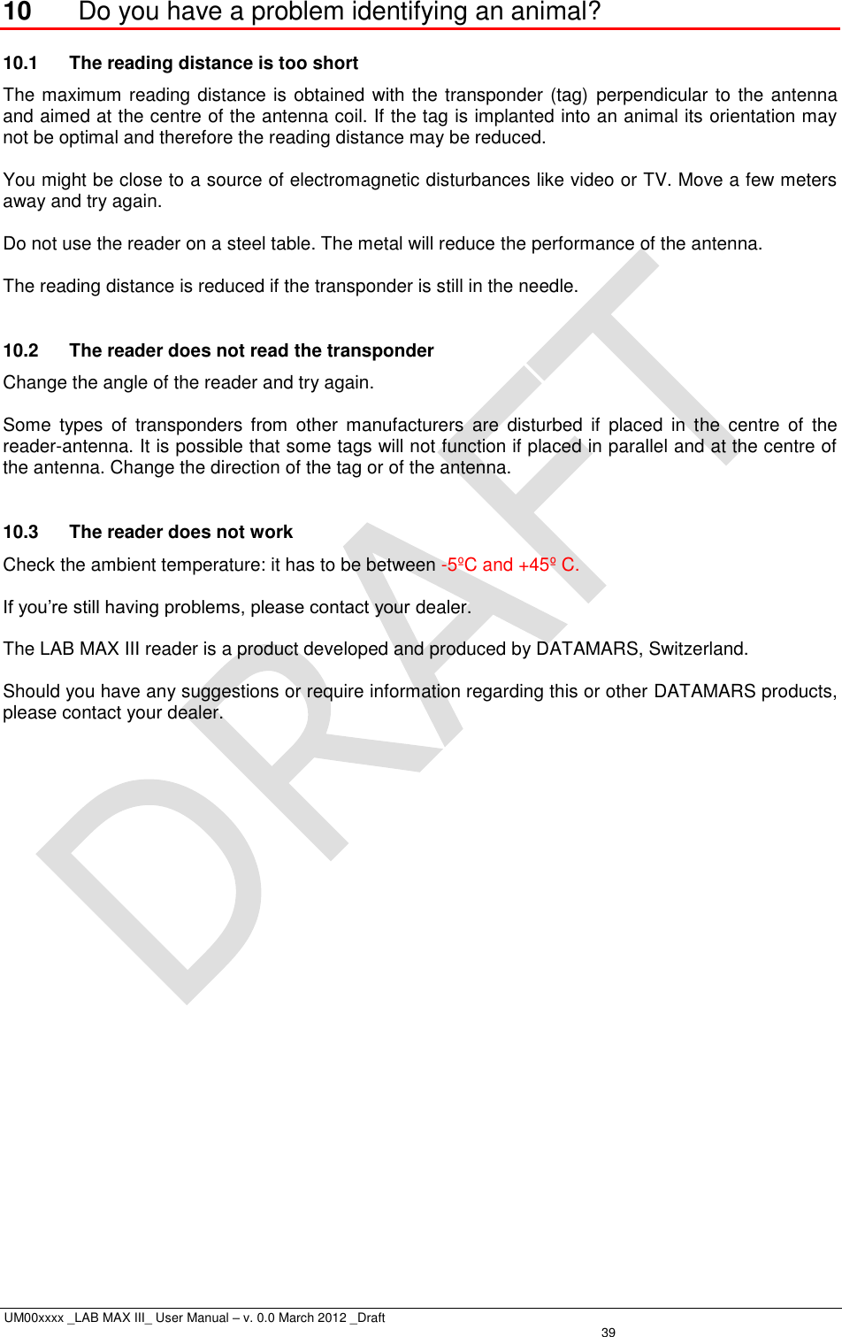  UM00xxxx _LAB MAX III_ User Manual – v. 0.0 March 2012 _Draft   39 10  Do you have a problem identifying an animal? 10.1  The reading distance is too short   The maximum reading distance is obtained with the transponder (tag)  perpendicular to the antenna and aimed at the centre of the antenna coil. If the tag is implanted into an animal its orientation may not be optimal and therefore the reading distance may be reduced.  You might be close to a source of electromagnetic disturbances like video or TV. Move a few meters away and try again.  Do not use the reader on a steel table. The metal will reduce the performance of the antenna.  The reading distance is reduced if the transponder is still in the needle.  10.2  The reader does not read the transponder   Change the angle of the reader and try again.  Some  types  of  transponders  from  other  manufacturers  are  disturbed  if  placed  in  the  centre  of  the reader-antenna. It is possible that some tags will not function if placed in parallel and at the centre of the antenna. Change the direction of the tag or of the antenna.  10.3  The reader does not work   Check the ambient temperature: it has to be between -5ºC and +45º C.  If you’re still having problems, please contact your dealer.  The LAB MAX III reader is a product developed and produced by DATAMARS, Switzerland.  Should you have any suggestions or require information regarding this or other DATAMARS products, please contact your dealer.  