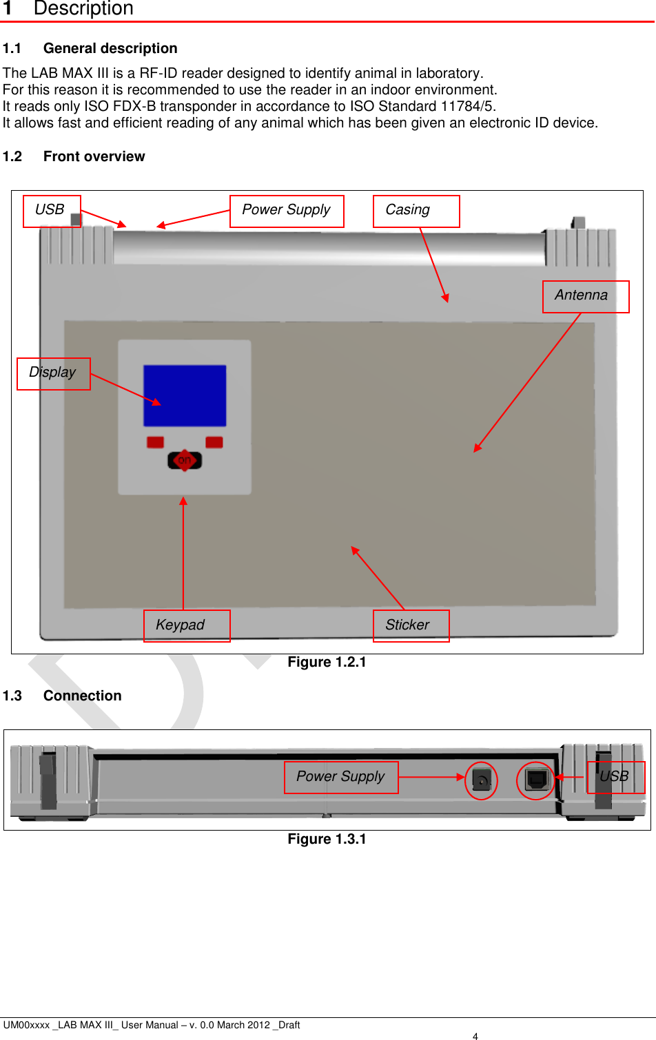  UM00xxxx _LAB MAX III_ User Manual – v. 0.0 March 2012 _Draft    4 1  Description 1.1  General description The LAB MAX III is a RF-ID reader designed to identify animal in laboratory.  For this reason it is recommended to use the reader in an indoor environment.  It reads only ISO FDX-B transponder in accordance to ISO Standard 11784/5.  It allows fast and efficient reading of any animal which has been given an electronic ID device. 1.2  Front overview   Figure 1.2.1 1.3  Connection   Figure 1.3.1  USB Power Supply Casing Keypad Sticker Antenna Display Power Supply USB 
